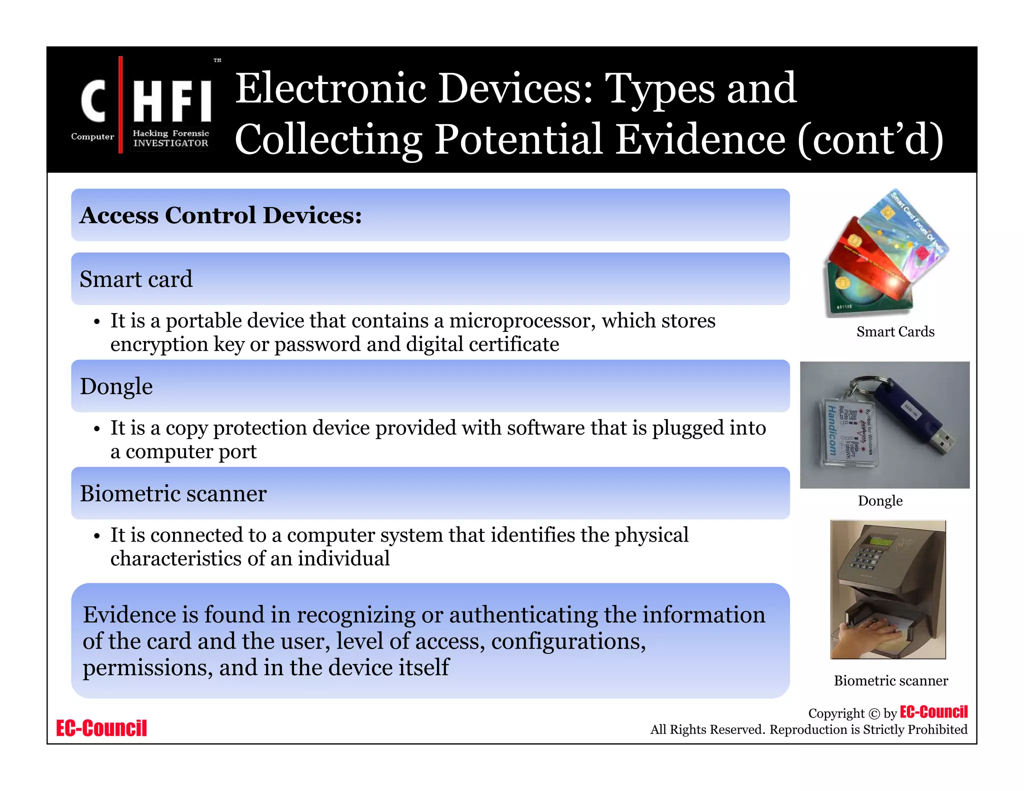 EC-Council
Copyright © by EC-Council
All Rights Reserved. Reproduction is Strictly Prohibited
Access Control Devices:
Smart card
• It is a portable device that contains a microprocessor, which stores
encryption key or password and digital certificate
Dongle
• It is a copy protection device provided with software that is plugged into
a computer port
Biometric scanner
• It is connected to a computer system that identifies the physical
characteristics of an individual
Electronic Devices: Types and
Collecting Potential Evidence (cont’d)
Smart Cards
Dongle
Biometric scanner
Evidence is found in recognizing or authenticating the information
of the card and the user, level of access, configurations,
permissions, and in the device itself
 
