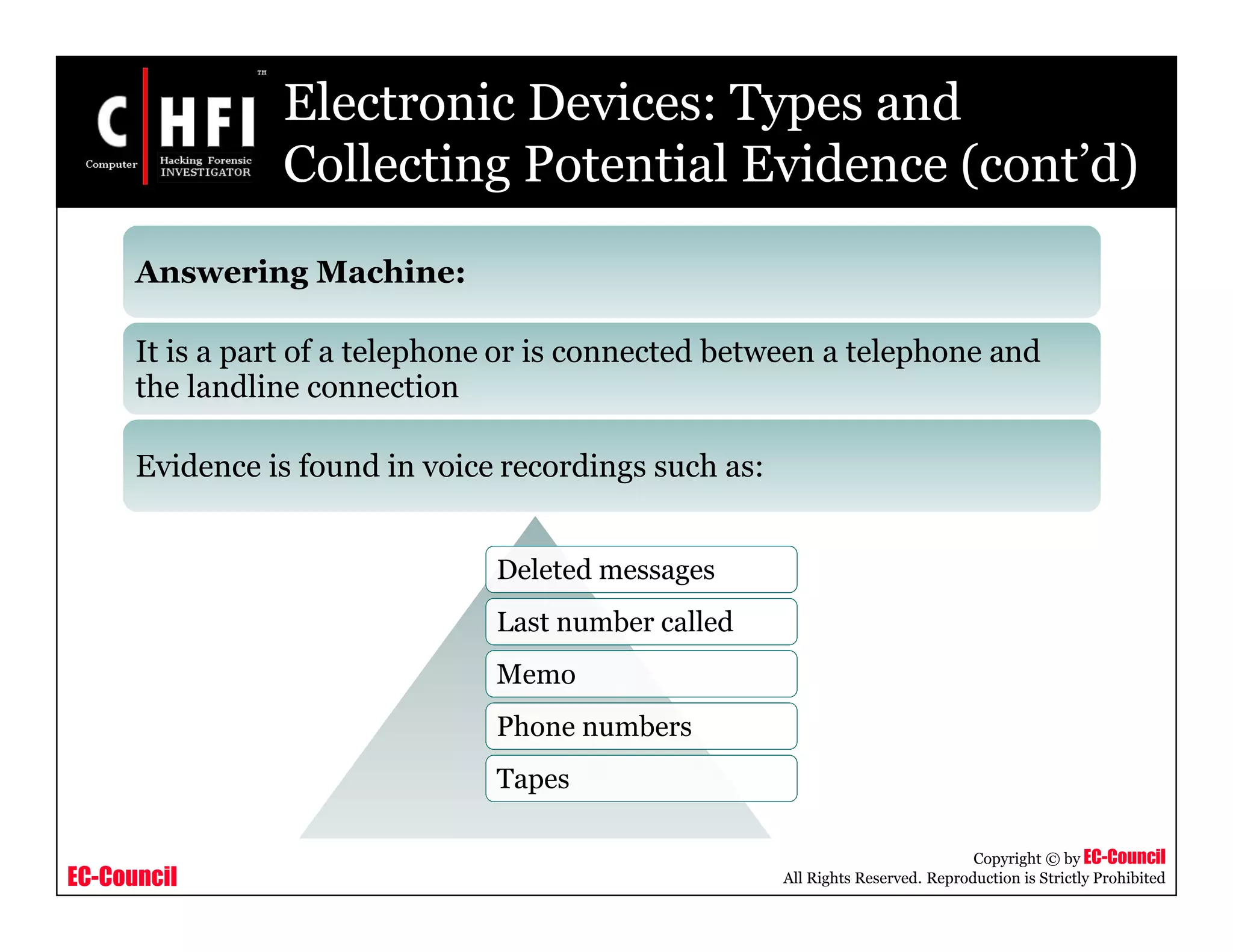 EC-Council
Copyright © by EC-Council
All Rights Reserved. Reproduction is Strictly Prohibited
Deleted messages
Last number called
Memo
Phone numbers
Tapes
Answering Machine:
It is a part of a telephone or is connected between a telephone and
the landline connection
Evidence is found in voice recordings such as:
Electronic Devices: Types and
Collecting Potential Evidence (cont’d)
 