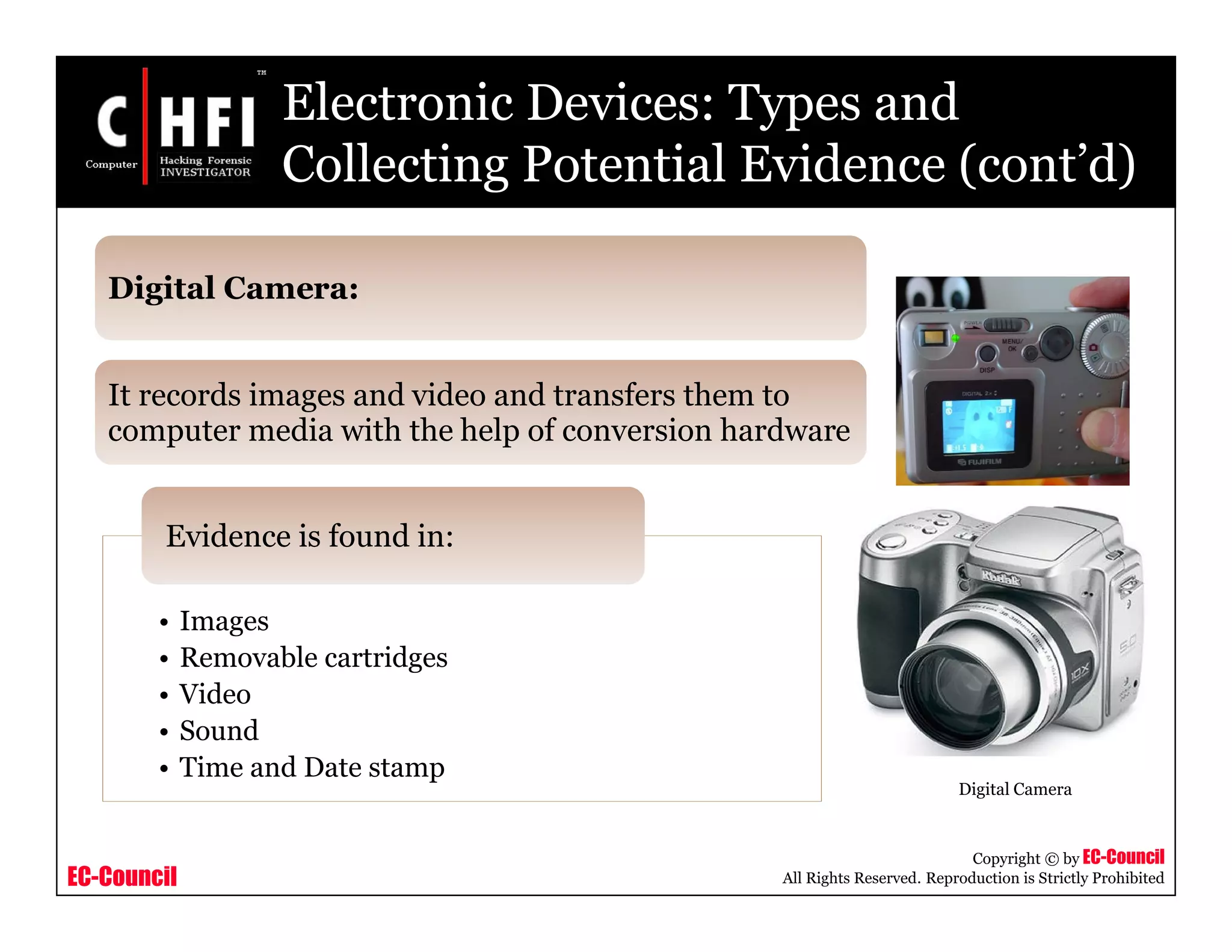 EC-Council
Copyright © by EC-Council
All Rights Reserved. Reproduction is Strictly Prohibited
Electronic Devices: Types and
Collecting Potential Evidence (cont’d)
• Images
• Removable cartridges
• Video
• Sound
• Time and Date stamp
Evidence is found in:
Digital Camera:
It records images and video and transfers them to
computer media with the help of conversion hardware
Digital Camera
 