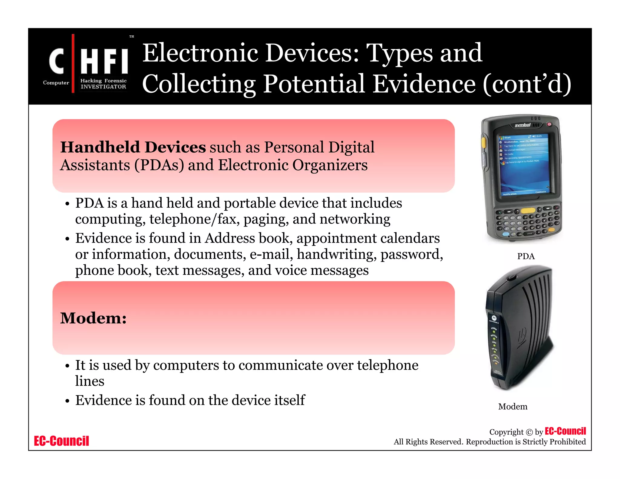 EC-Council
Copyright © by EC-Council
All Rights Reserved. Reproduction is Strictly Prohibited
Electronic Devices: Types and
Collecting Potential Evidence (cont’d)
Handheld Devices such as Personal Digital
Assistants (PDAs) and Electronic Organizers
• PDA is a hand held and portable device that includes
computing, telephone/fax, paging, and networking
• Evidence is found in Address book, appointment calendars
or information, documents, e-mail, handwriting, password,
phone book, text messages, and voice messages
Modem:
• It is used by computers to communicate over telephone
lines
• Evidence is found on the device itself Modem
PDA
 