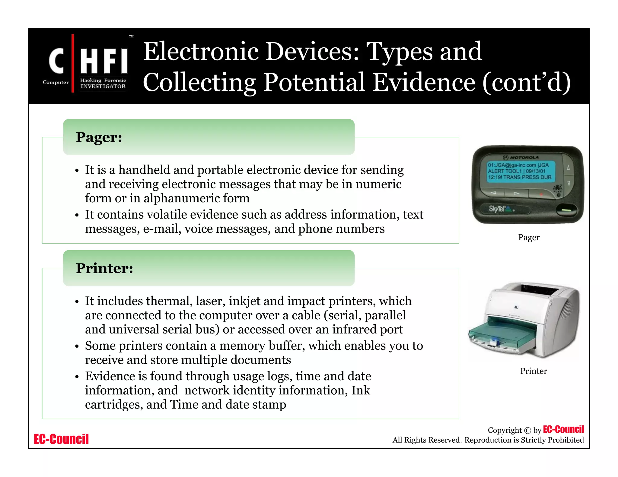 EC-Council
Copyright © by EC-Council
All Rights Reserved. Reproduction is Strictly Prohibited
Electronic Devices: Types and
Collecting Potential Evidence (cont’d)
• It is a handheld and portable electronic device for sending
and receiving electronic messages that may be in numeric
form or in alphanumeric form
• It contains volatile evidence such as address information, text
messages, e-mail, voice messages, and phone numbers
Pager:
• It includes thermal, laser, inkjet and impact printers, which
are connected to the computer over a cable (serial, parallel
and universal serial bus) or accessed over an infrared port
• Some printers contain a memory buffer, which enables you to
receive and store multiple documents
• Evidence is found through usage logs, time and date
information, and network identity information, Ink
cartridges, and Time and date stamp
Printer:
Pager
Printer
 