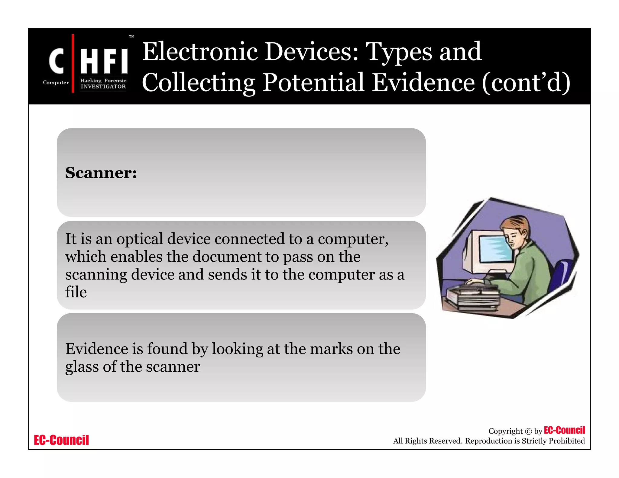 EC-Council
Copyright © by EC-Council
All Rights Reserved. Reproduction is Strictly Prohibited
Electronic Devices: Types and
Collecting Potential Evidence (cont’d)
Scanner:
It is an optical device connected to a computer,
which enables the document to pass on the
scanning device and sends it to the computer as a
file
Evidence is found by looking at the marks on the
glass of the scanner
 