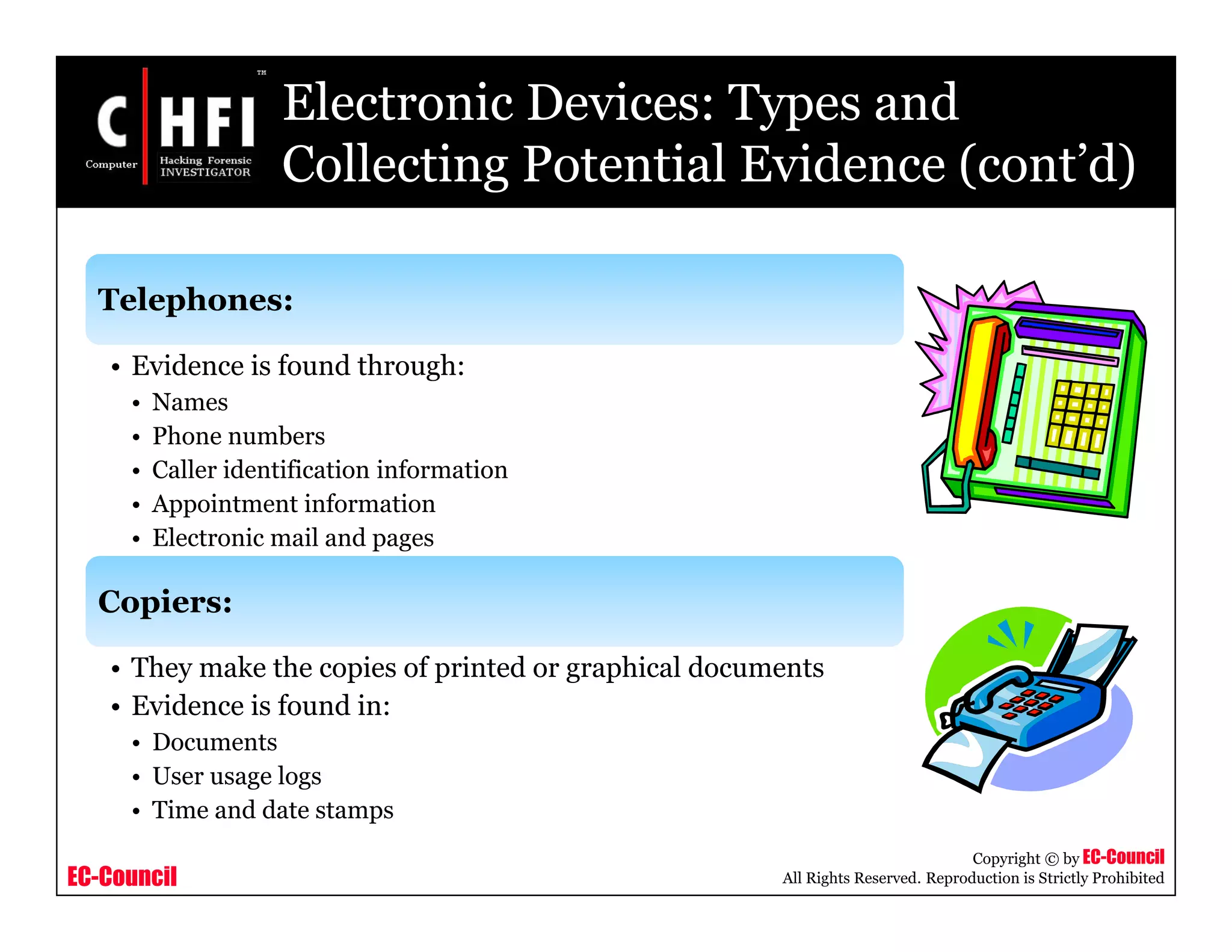EC-Council
Copyright © by EC-Council
All Rights Reserved. Reproduction is Strictly Prohibited
Electronic Devices: Types and
Collecting Potential Evidence (cont’d)
Telephones:
• Evidence is found through:
• Names
• Phone numbers
• Caller identification information
• Appointment information
• Electronic mail and pages
Copiers:
• They make the copies of printed or graphical documents
• Evidence is found in:
• Documents
• User usage logs
• Time and date stamps
 