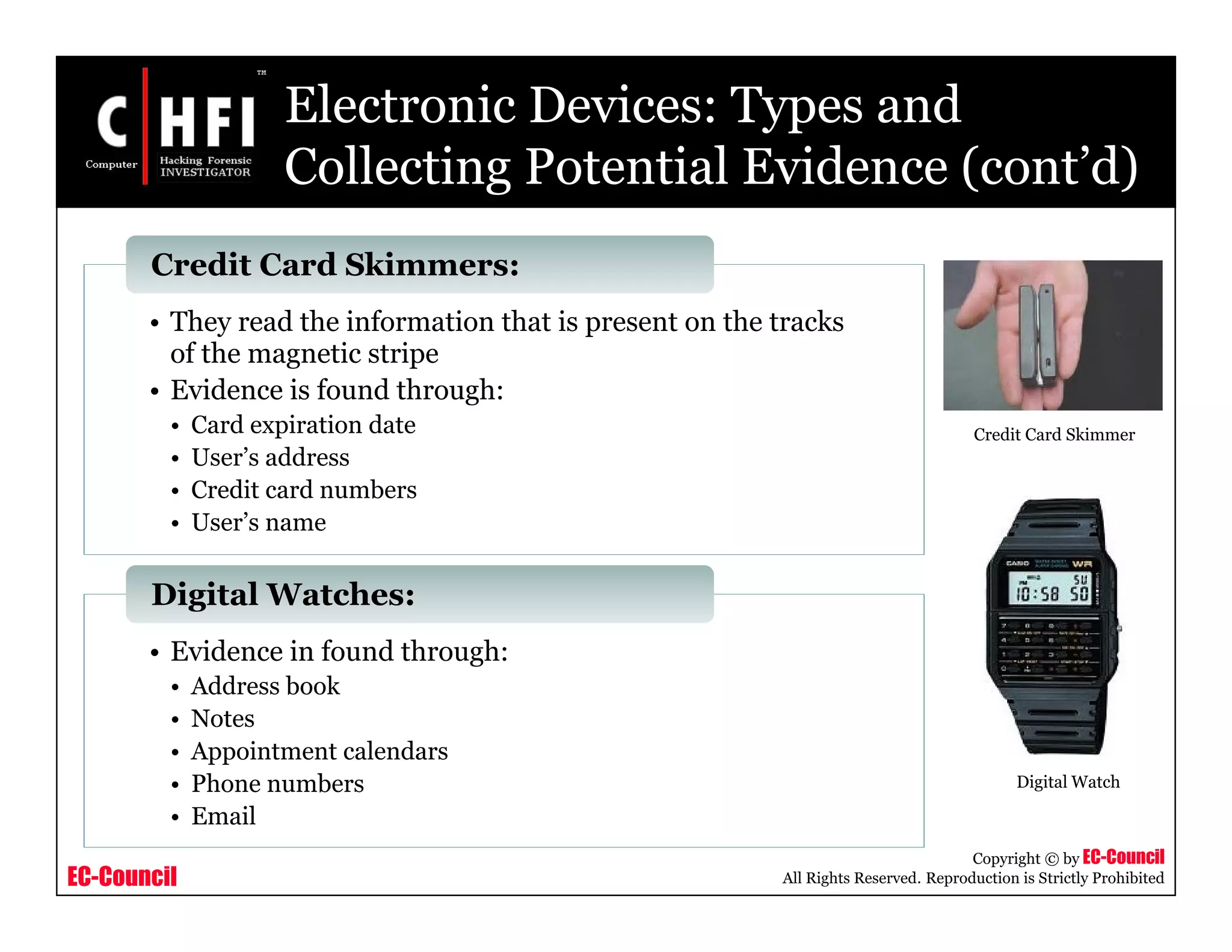 EC-Council
Copyright © by EC-Council
All Rights Reserved. Reproduction is Strictly Prohibited
Electronic Devices: Types and
Collecting Potential Evidence (cont’d)
• They read the information that is present on the tracks
of the magnetic stripe
• Evidence is found through:
• Card expiration date
• User’s address
• Credit card numbers
• User’s name
Credit Card Skimmers:
• Evidence in found through:
• Address book
• Notes
• Appointment calendars
• Phone numbers
• Email
Digital Watches:
Credit Card Skimmer
Digital Watch
 