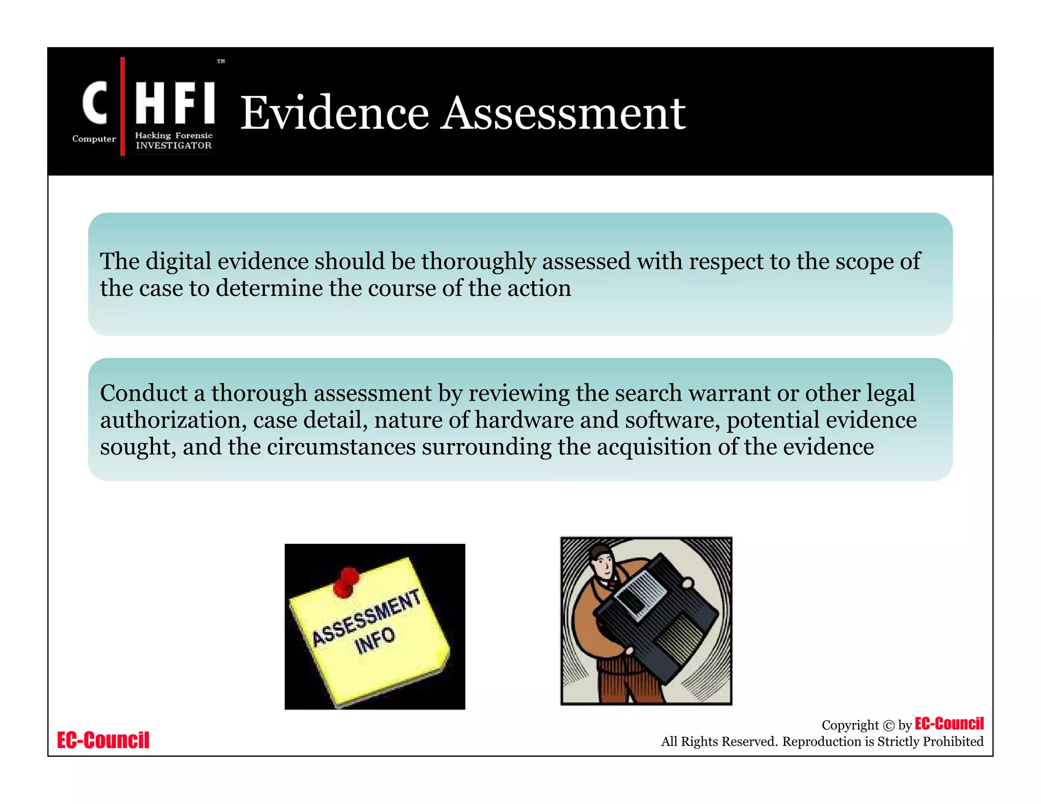 EC-Council
Copyright © by EC-Council
All Rights Reserved. Reproduction is Strictly Prohibited
Evidence Assessment
The digital evidence should be thoroughly assessed with respect to the scope of
the case to determine the course of the action
Conduct a thorough assessment by reviewing the search warrant or other legal
authorization, case detail, nature of hardware and software, potential evidence
sought, and the circumstances surrounding the acquisition of the evidence
 