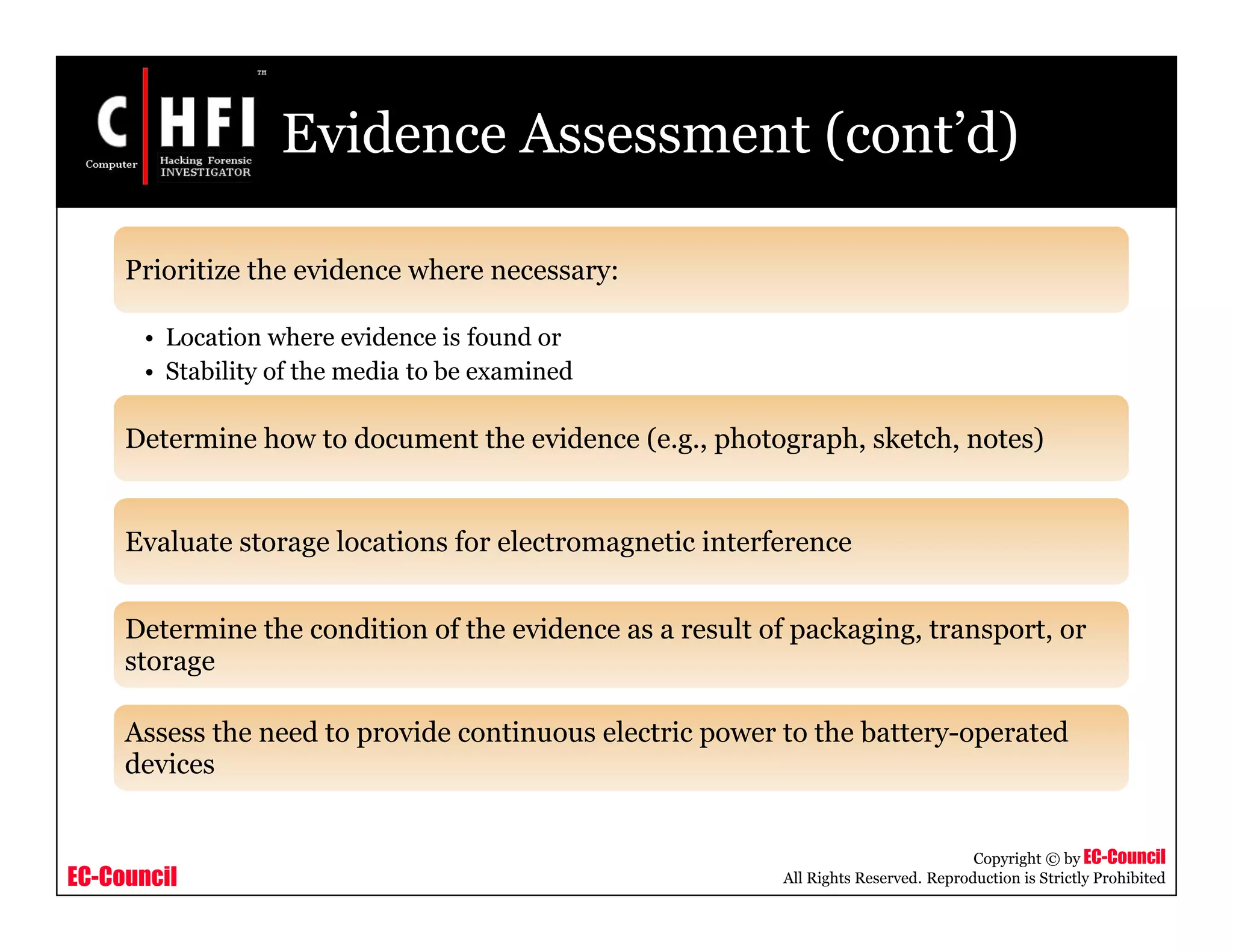 EC-Council
Copyright © by EC-Council
All Rights Reserved. Reproduction is Strictly Prohibited
Evidence Assessment (cont’d)
Prioritize the evidence where necessary:
• Location where evidence is found or
• Stability of the media to be examined
Determine how to document the evidence (e.g., photograph, sketch, notes)
Evaluate storage locations for electromagnetic interference
Determine the condition of the evidence as a result of packaging, transport, or
storage
Assess the need to provide continuous electric power to the battery-operated
devices
 