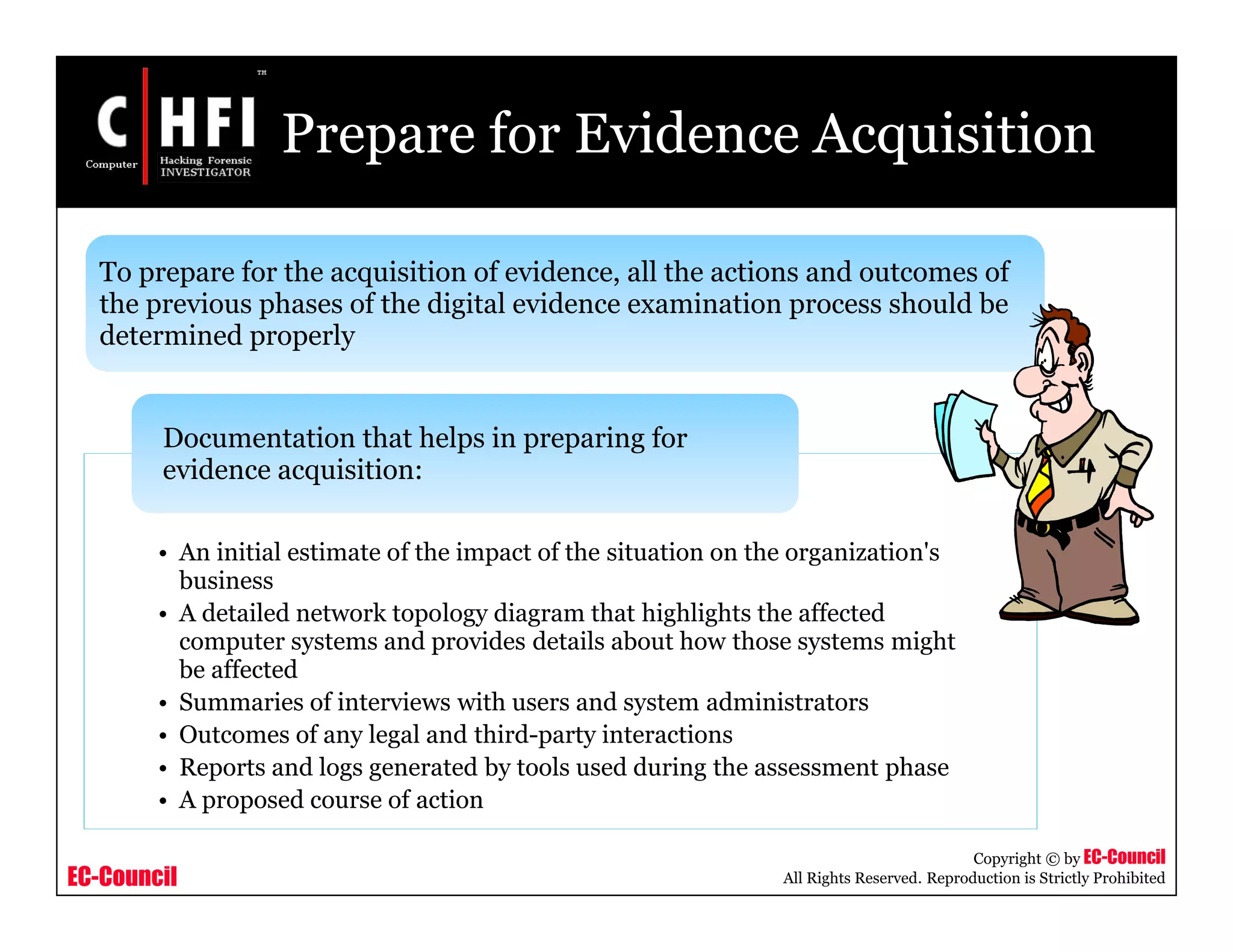 EC-Council
Copyright © by EC-Council
All Rights Reserved. Reproduction is Strictly Prohibited
Prepare for Evidence Acquisition
• An initial estimate of the impact of the situation on the organization's
business
• A detailed network topology diagram that highlights the affected
computer systems and provides details about how those systems might
be affected
• Summaries of interviews with users and system administrators
• Outcomes of any legal and third-party interactions
• Reports and logs generated by tools used during the assessment phase
• A proposed course of action
Documentation that helps in preparing for
evidence acquisition:
To prepare for the acquisition of evidence, all the actions and outcomes of
the previous phases of the digital evidence examination process should be
determined properly
 