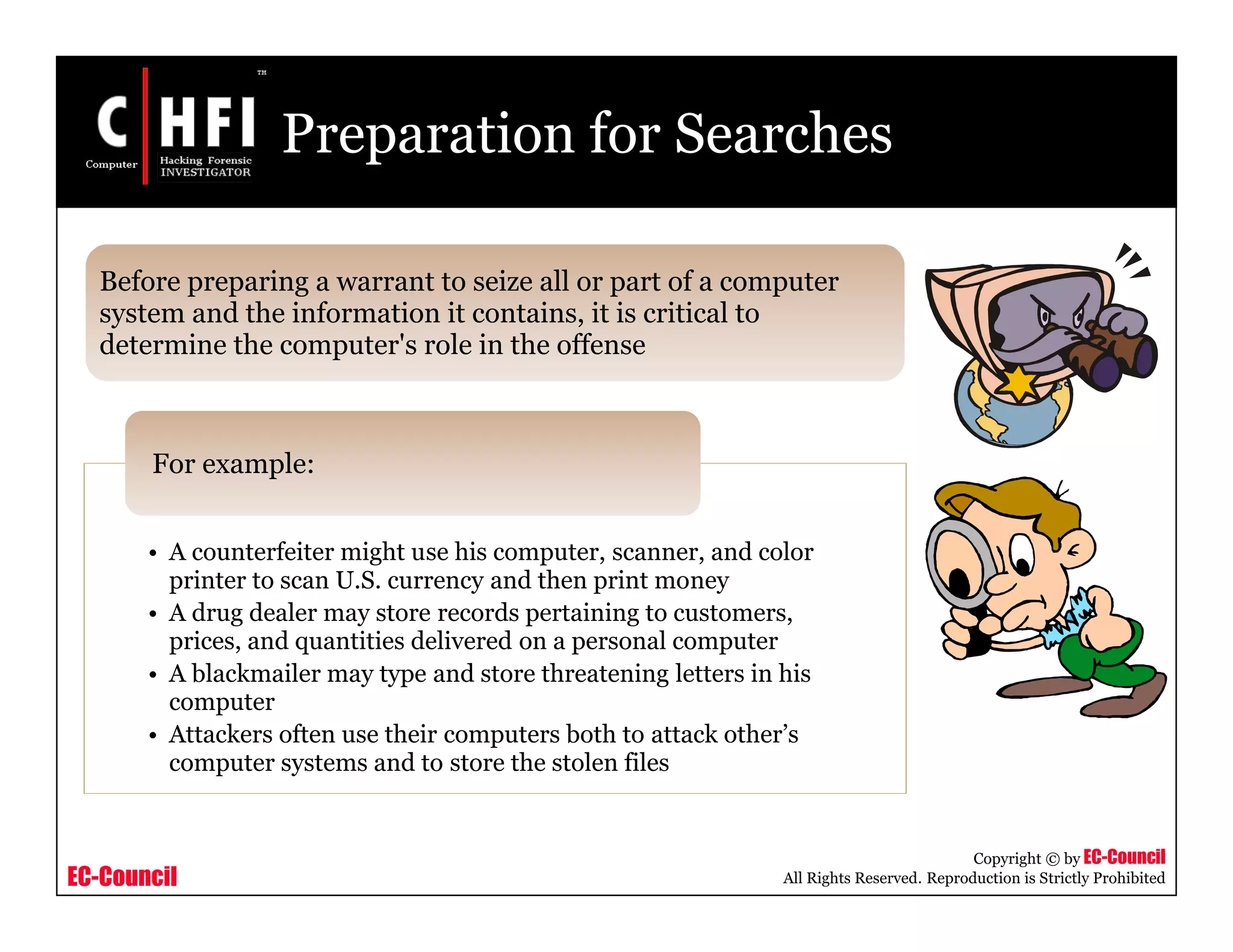 EC-Council
Copyright © by EC-Council
All Rights Reserved. Reproduction is Strictly Prohibited
Preparation for Searches
Before preparing a warrant to seize all or part of a computer
system and the information it contains, it is critical to
determine the computer's role in the offense
• A counterfeiter might use his computer, scanner, and color
printer to scan U.S. currency and then print money
• A drug dealer may store records pertaining to customers,
prices, and quantities delivered on a personal computer
• A blackmailer may type and store threatening letters in his
computer
• Attackers often use their computers both to attack other’s
computer systems and to store the stolen files
For example:
 