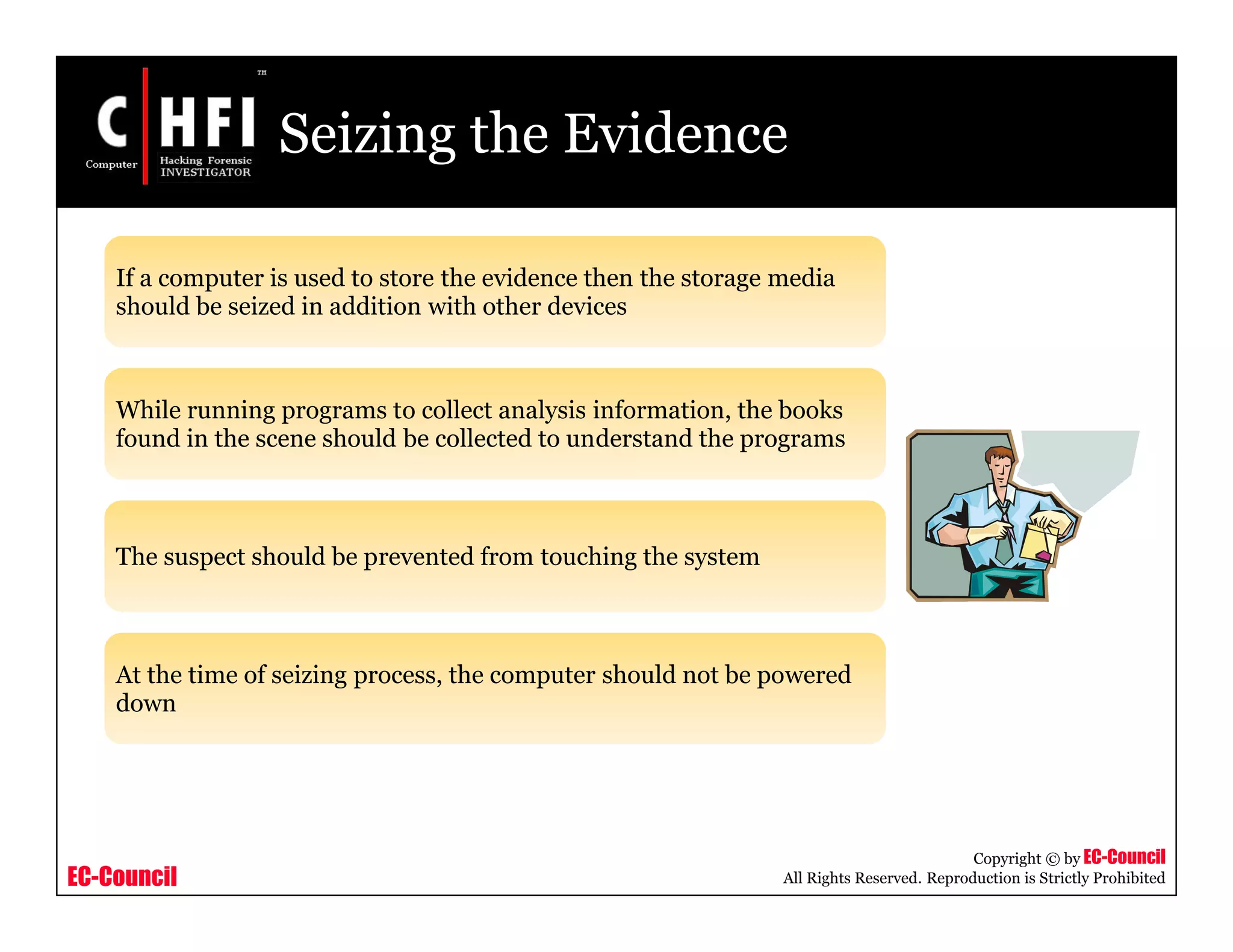 EC-Council
Copyright © by EC-Council
All Rights Reserved. Reproduction is Strictly Prohibited
Seizing the Evidence
If a computer is used to store the evidence then the storage media
should be seized in addition with other devices
While running programs to collect analysis information, the books
found in the scene should be collected to understand the programs
The suspect should be prevented from touching the system
At the time of seizing process, the computer should not be powered
down
 