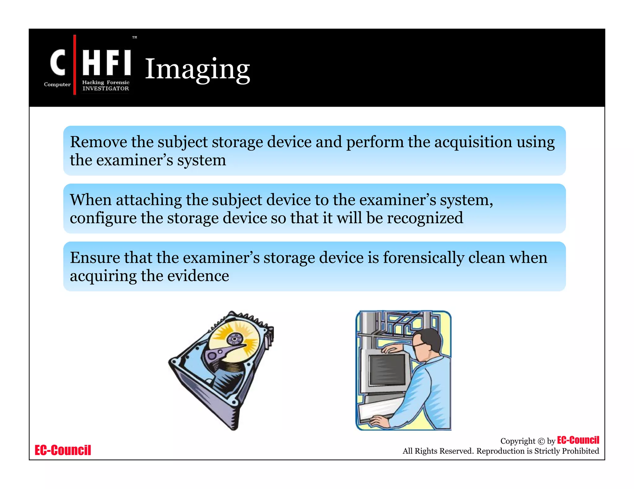 EC-Council
Copyright © by EC-Council
All Rights Reserved. Reproduction is Strictly Prohibited
Imaging
Remove the subject storage device and perform the acquisition using
the examiner’s system
When attaching the subject device to the examiner’s system,
configure the storage device so that it will be recognized
Ensure that the examiner’s storage device is forensically clean when
acquiring the evidence
 