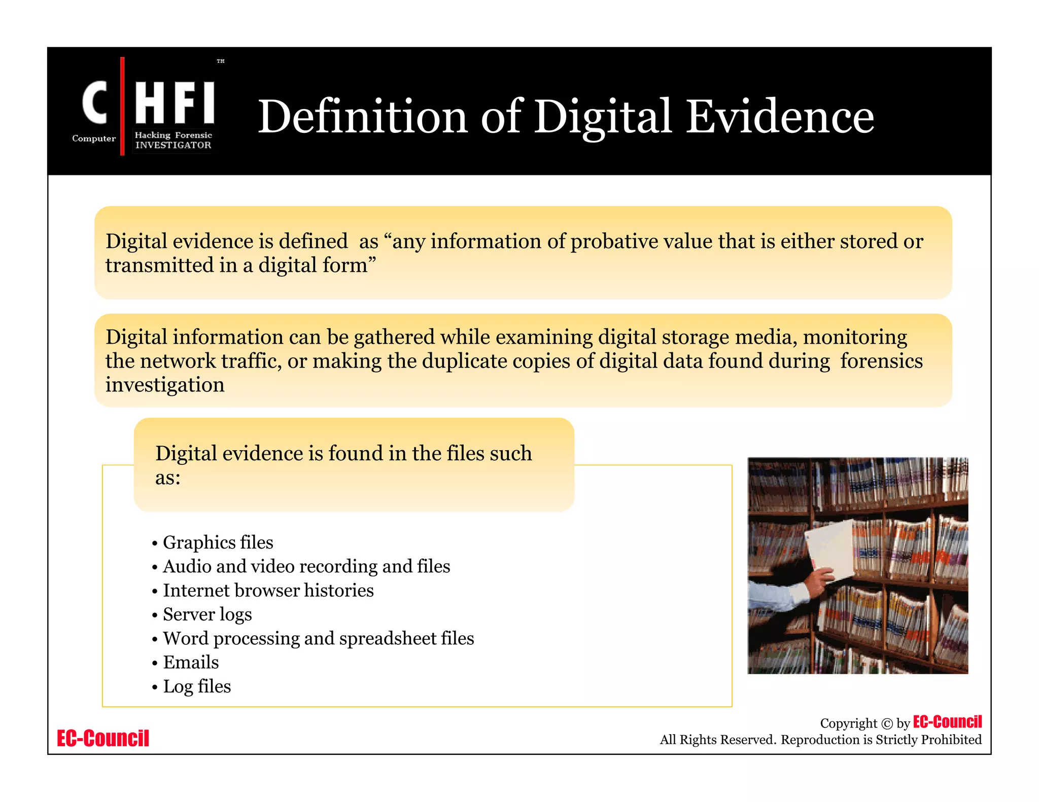 EC-Council
Copyright © by EC-Council
All Rights Reserved. Reproduction is Strictly Prohibited
Definition of Digital Evidence
• Graphics files
• Audio and video recording and files
• Internet browser histories
• Server logs
• Word processing and spreadsheet files
• Emails
• Log files
Digital evidence is found in the files such
as:
Digital evidence is defined as “any information of probative value that is either stored or
transmitted in a digital form”
Digital information can be gathered while examining digital storage media, monitoring
the network traffic, or making the duplicate copies of digital data found during forensics
investigation
 