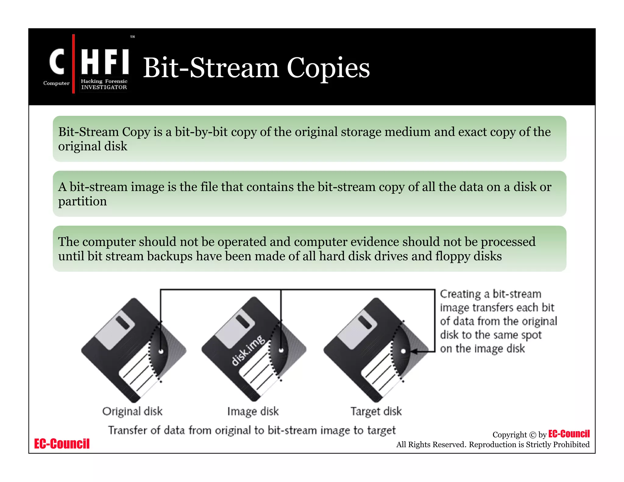 EC-Council
Copyright © by EC-Council
All Rights Reserved. Reproduction is Strictly Prohibited
Bit-Stream Copies
Bit-Stream Copy is a bit-by-bit copy of the original storage medium and exact copy of the
original disk
A bit-stream image is the file that contains the bit-stream copy of all the data on a disk or
partition
The computer should not be operated and computer evidence should not be processed
until bit stream backups have been made of all hard disk drives and floppy disks
 