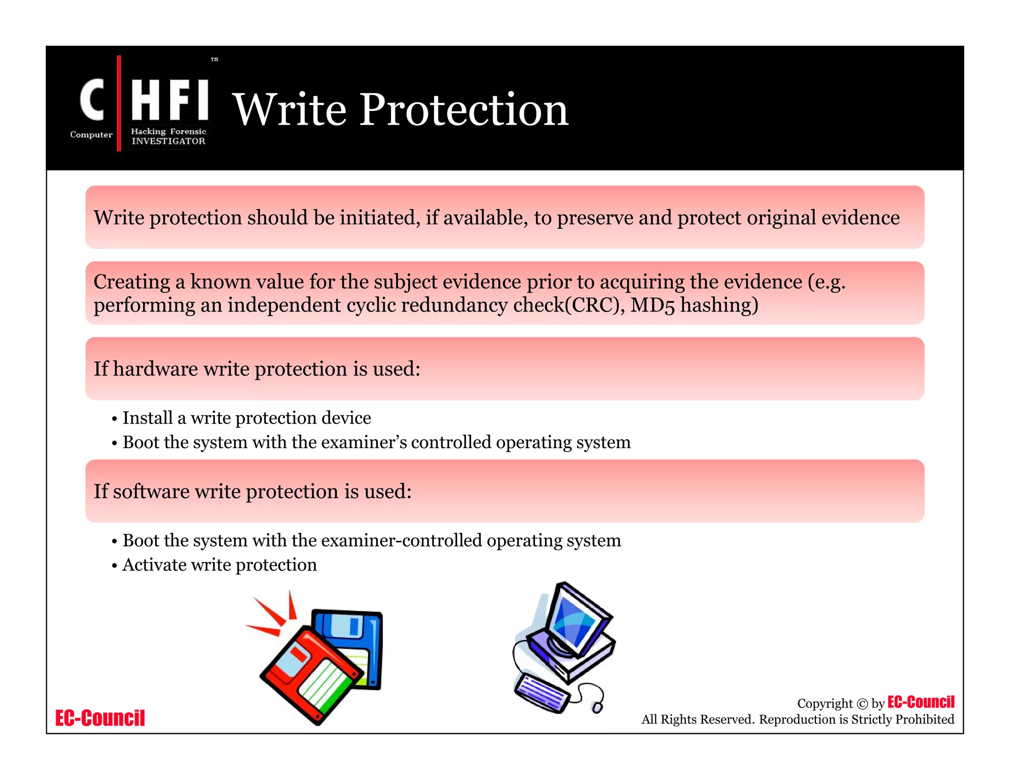 EC-Council
Copyright © by EC-Council
All Rights Reserved. Reproduction is Strictly Prohibited
Write Protection
Write protection should be initiated, if available, to preserve and protect original evidence
Creating a known value for the subject evidence prior to acquiring the evidence (e.g.
performing an independent cyclic redundancy check(CRC), MD5 hashing)
If hardware write protection is used:
• Install a write protection device
• Boot the system with the examiner’s controlled operating system
If software write protection is used:
• Boot the system with the examiner-controlled operating system
• Activate write protection
 