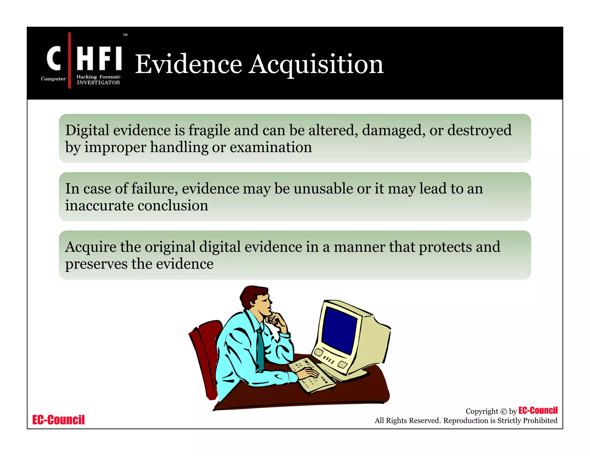 EC-Council
Copyright © by EC-Council
All Rights Reserved. Reproduction is Strictly Prohibited
Evidence Acquisition
Digital evidence is fragile and can be altered, damaged, or destroyed
by improper handling or examination
In case of failure, evidence may be unusable or it may lead to an
inaccurate conclusion
Acquire the original digital evidence in a manner that protects and
preserves the evidence
 