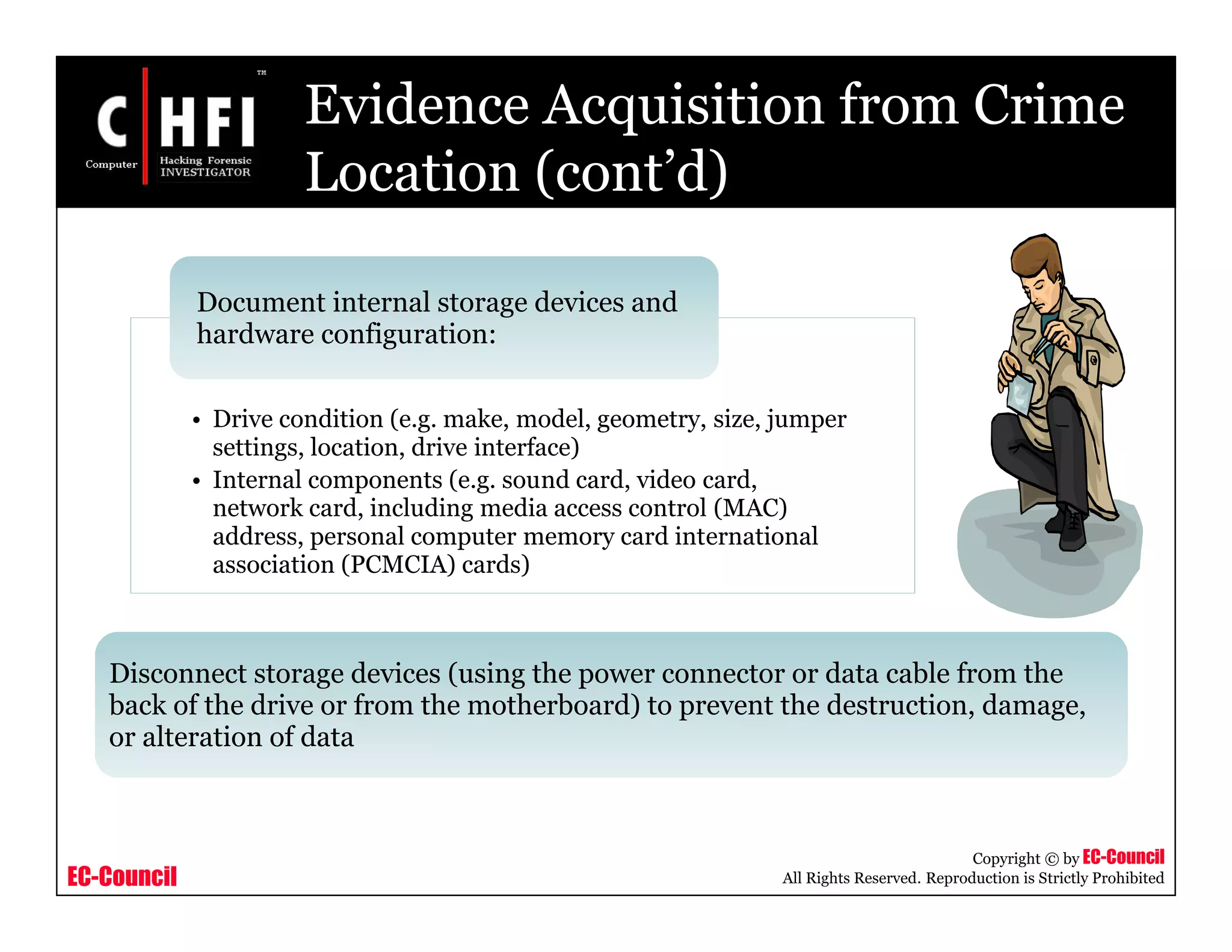 EC-Council
Copyright © by EC-Council
All Rights Reserved. Reproduction is Strictly Prohibited
Evidence Acquisition from Crime
Location (cont’d)
• Drive condition (e.g. make, model, geometry, size, jumper
settings, location, drive interface)
• Internal components (e.g. sound card, video card,
network card, including media access control (MAC)
address, personal computer memory card international
association (PCMCIA) cards)
Document internal storage devices and
hardware configuration:
Disconnect storage devices (using the power connector or data cable from the
back of the drive or from the motherboard) to prevent the destruction, damage,
or alteration of data
 