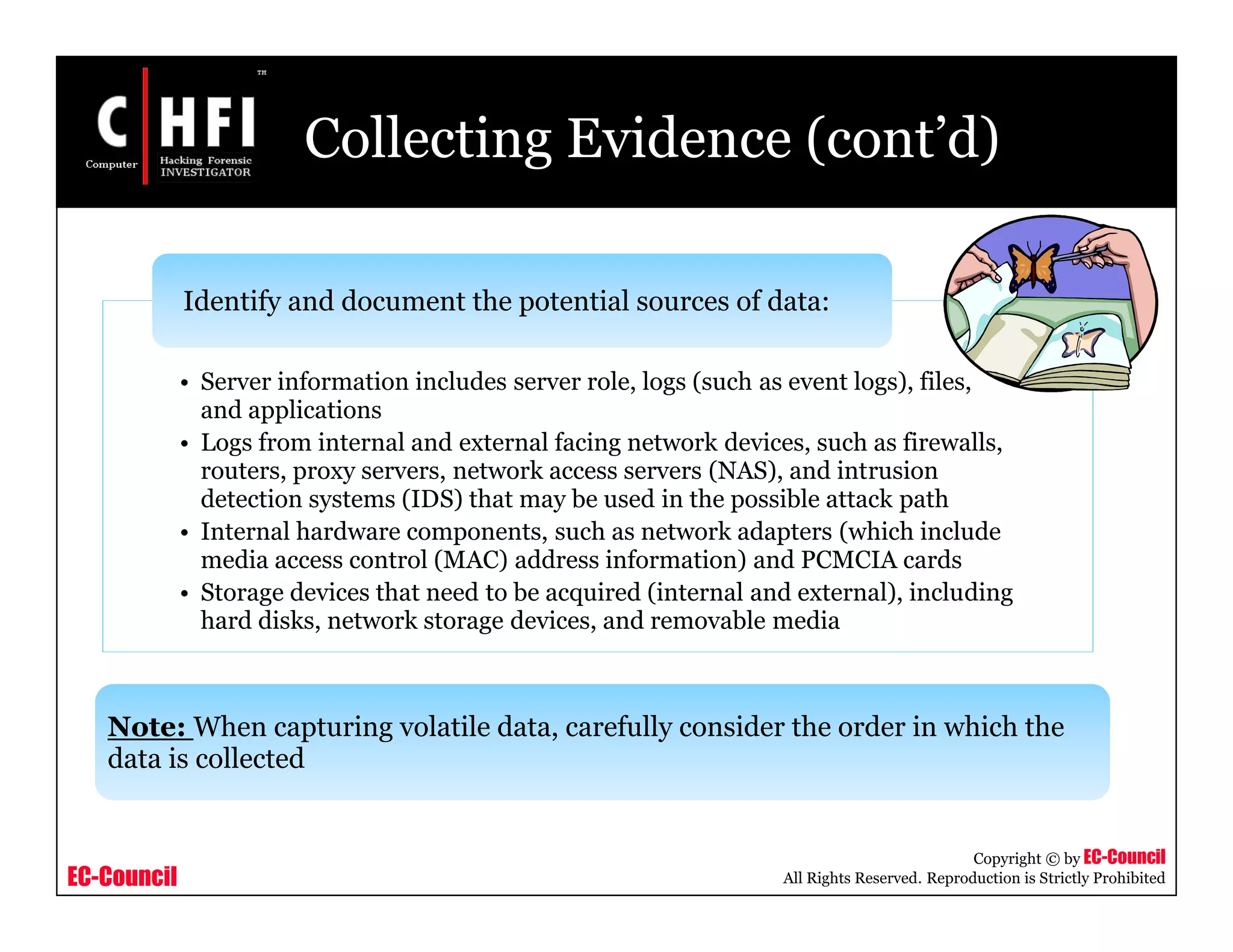 EC-Council
Copyright © by EC-Council
All Rights Reserved. Reproduction is Strictly Prohibited
Collecting Evidence (cont’d)
• Server information includes server role, logs (such as event logs), files,
and applications
• Logs from internal and external facing network devices, such as firewalls,
routers, proxy servers, network access servers (NAS), and intrusion
detection systems (IDS) that may be used in the possible attack path
• Internal hardware components, such as network adapters (which include
media access control (MAC) address information) and PCMCIA cards
• Storage devices that need to be acquired (internal and external), including
hard disks, network storage devices, and removable media
Identify and document the potential sources of data:
Note: When capturing volatile data, carefully consider the order in which the
data is collected
 