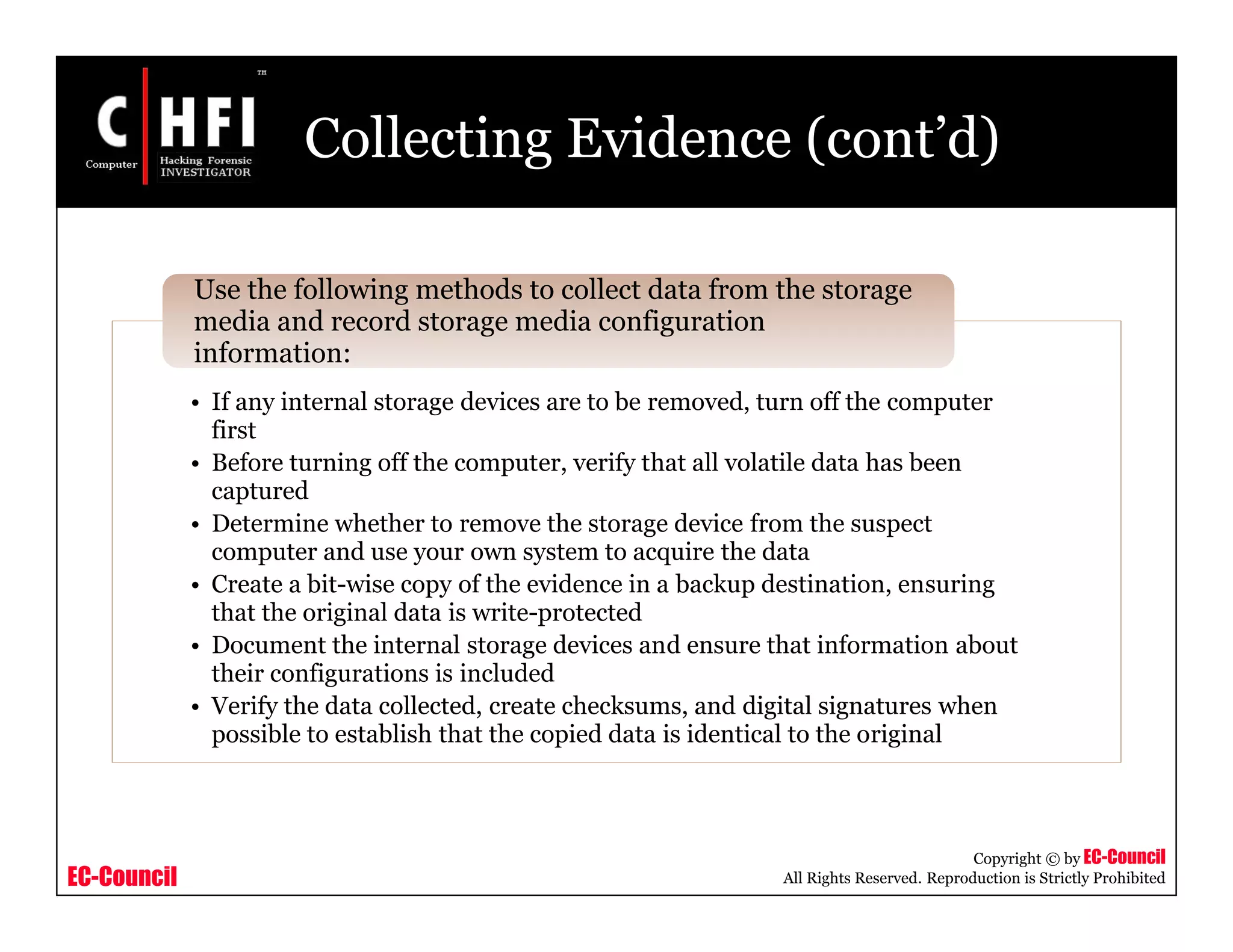 EC-Council
Copyright © by EC-Council
All Rights Reserved. Reproduction is Strictly Prohibited
Collecting Evidence (cont’d)
• If any internal storage devices are to be removed, turn off the computer
first
• Before turning off the computer, verify that all volatile data has been
captured
• Determine whether to remove the storage device from the suspect
computer and use your own system to acquire the data
• Create a bit-wise copy of the evidence in a backup destination, ensuring
that the original data is write-protected
• Document the internal storage devices and ensure that information about
their configurations is included
• Verify the data collected, create checksums, and digital signatures when
possible to establish that the copied data is identical to the original
Use the following methods to collect data from the storage
media and record storage media configuration
information:
 