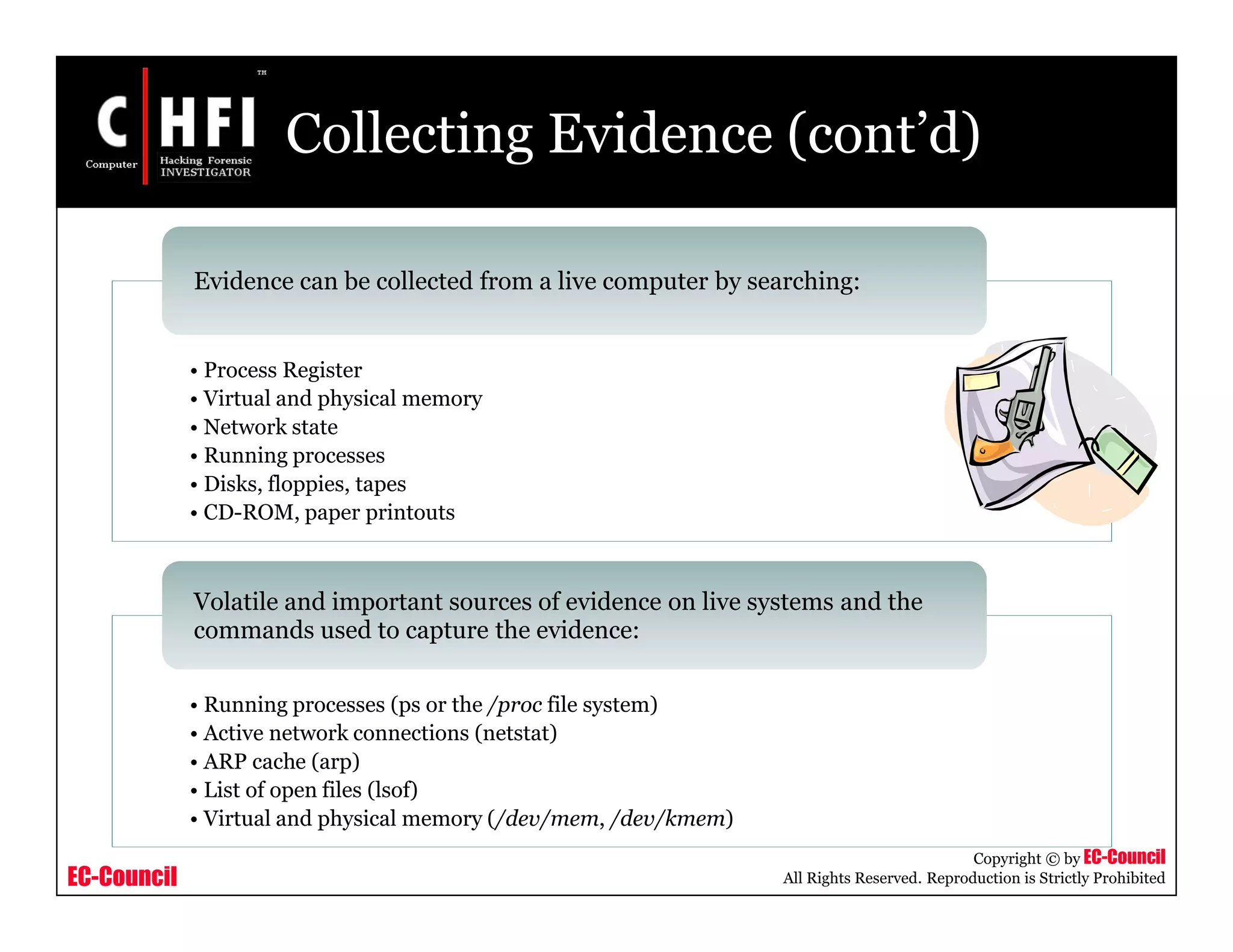 EC-Council
Copyright © by EC-Council
All Rights Reserved. Reproduction is Strictly Prohibited
Collecting Evidence (cont’d)
• Process Register
• Virtual and physical memory
• Network state
• Running processes
• Disks, floppies, tapes
• CD-ROM, paper printouts
Evidence can be collected from a live computer by searching:
• Running processes (ps or the /proc file system)
• Active network connections (netstat)
• ARP cache (arp)
• List of open files (lsof)
• Virtual and physical memory (/dev/mem, /dev/kmem)
Volatile and important sources of evidence on live systems and the
commands used to capture the evidence:
 