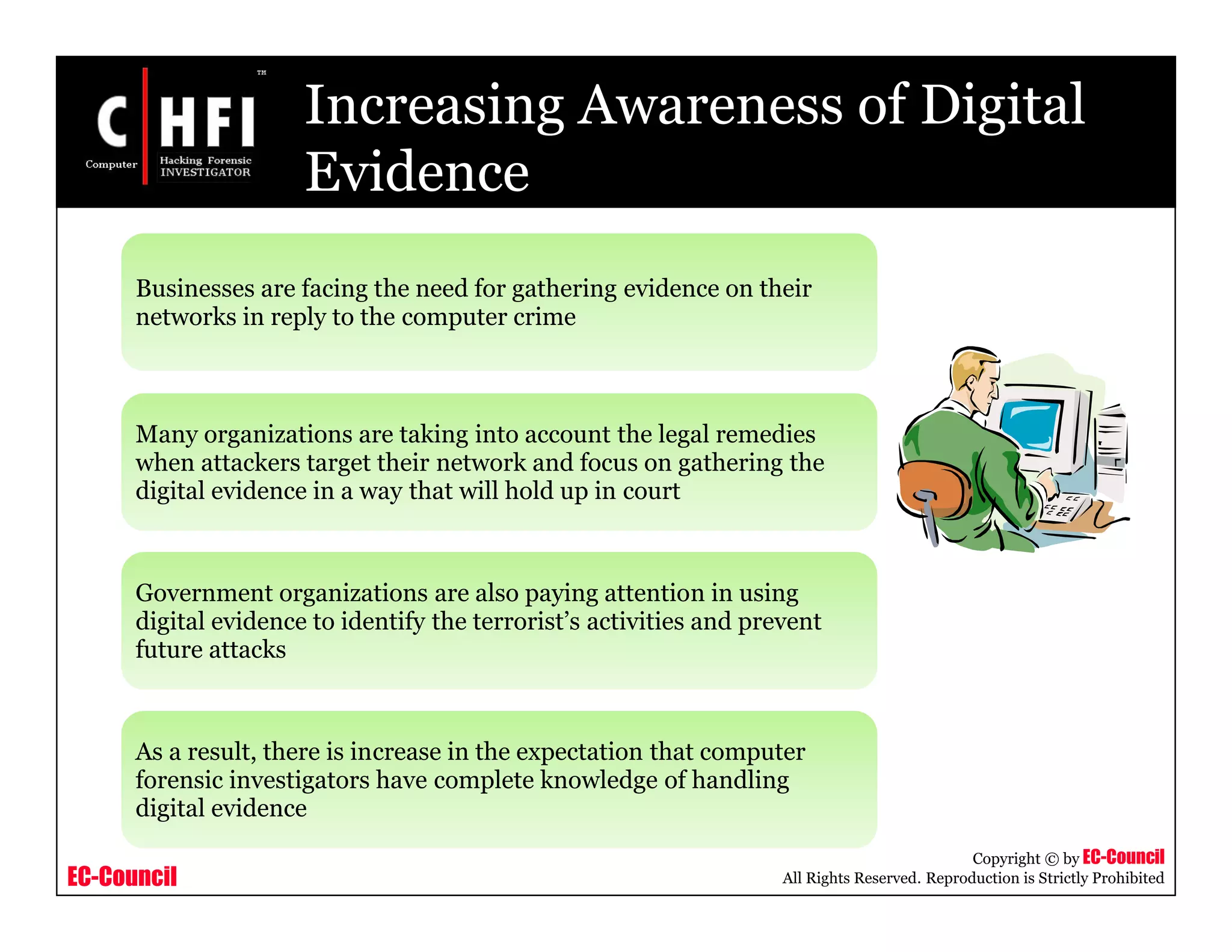 EC-Council
Copyright © by EC-Council
All Rights Reserved. Reproduction is Strictly Prohibited
Increasing Awareness of Digital
Evidence
Businesses are facing the need for gathering evidence on their
networks in reply to the computer crime
Many organizations are taking into account the legal remedies
when attackers target their network and focus on gathering the
digital evidence in a way that will hold up in court
Government organizations are also paying attention in using
digital evidence to identify the terrorist’s activities and prevent
future attacks
As a result, there is increase in the expectation that computer
forensic investigators have complete knowledge of handling
digital evidence
 