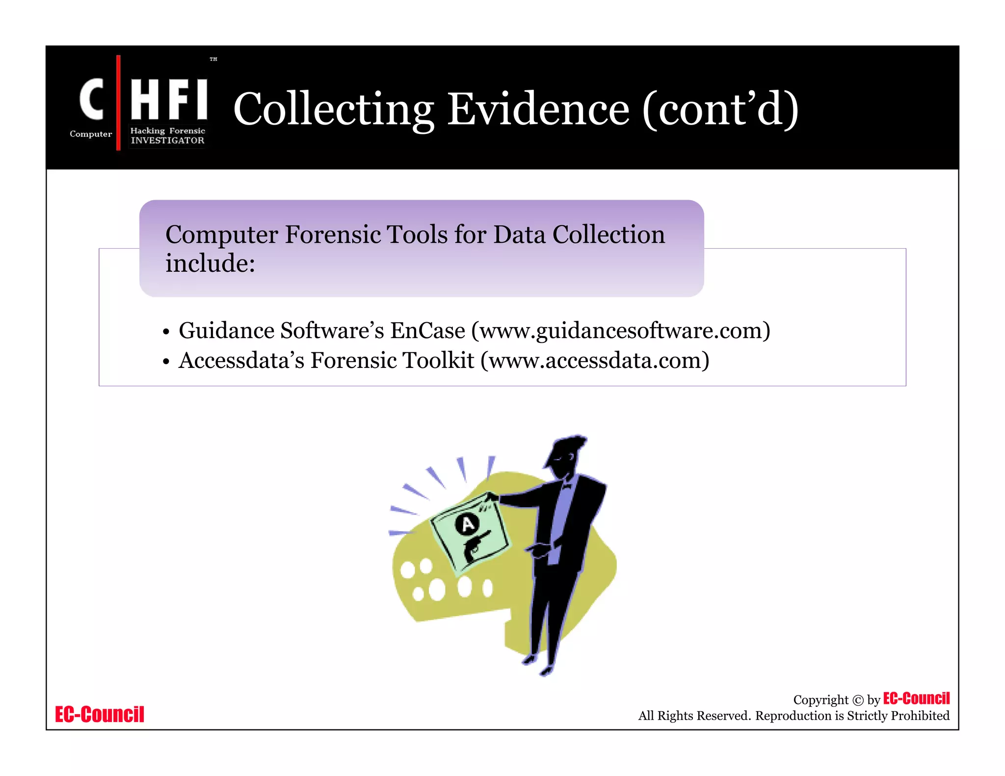 EC-Council
Copyright © by EC-Council
All Rights Reserved. Reproduction is Strictly Prohibited
Collecting Evidence (cont’d)
• Guidance Software’s EnCase (www.guidancesoftware.com)
• Accessdata’s Forensic Toolkit (www.accessdata.com)
Computer Forensic Tools for Data Collection
include:
 