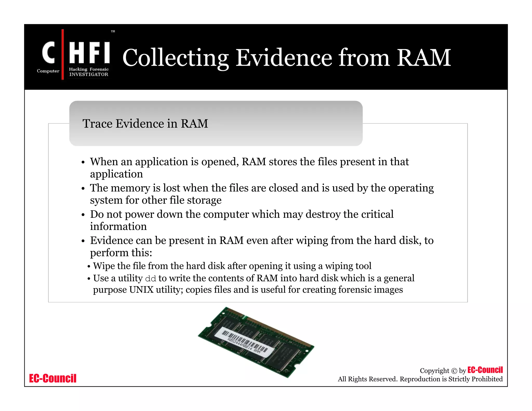 EC-Council
Copyright © by EC-Council
All Rights Reserved. Reproduction is Strictly Prohibited
Collecting Evidence from RAM
• When an application is opened, RAM stores the files present in that
application
• The memory is lost when the files are closed and is used by the operating
system for other file storage
• Do not power down the computer which may destroy the critical
information
• Evidence can be present in RAM even after wiping from the hard disk, to
perform this:
• Wipe the file from the hard disk after opening it using a wiping tool
• Use a utility dd to write the contents of RAM into hard disk which is a general
purpose UNIX utility; copies files and is useful for creating forensic images
Trace Evidence in RAM
 
