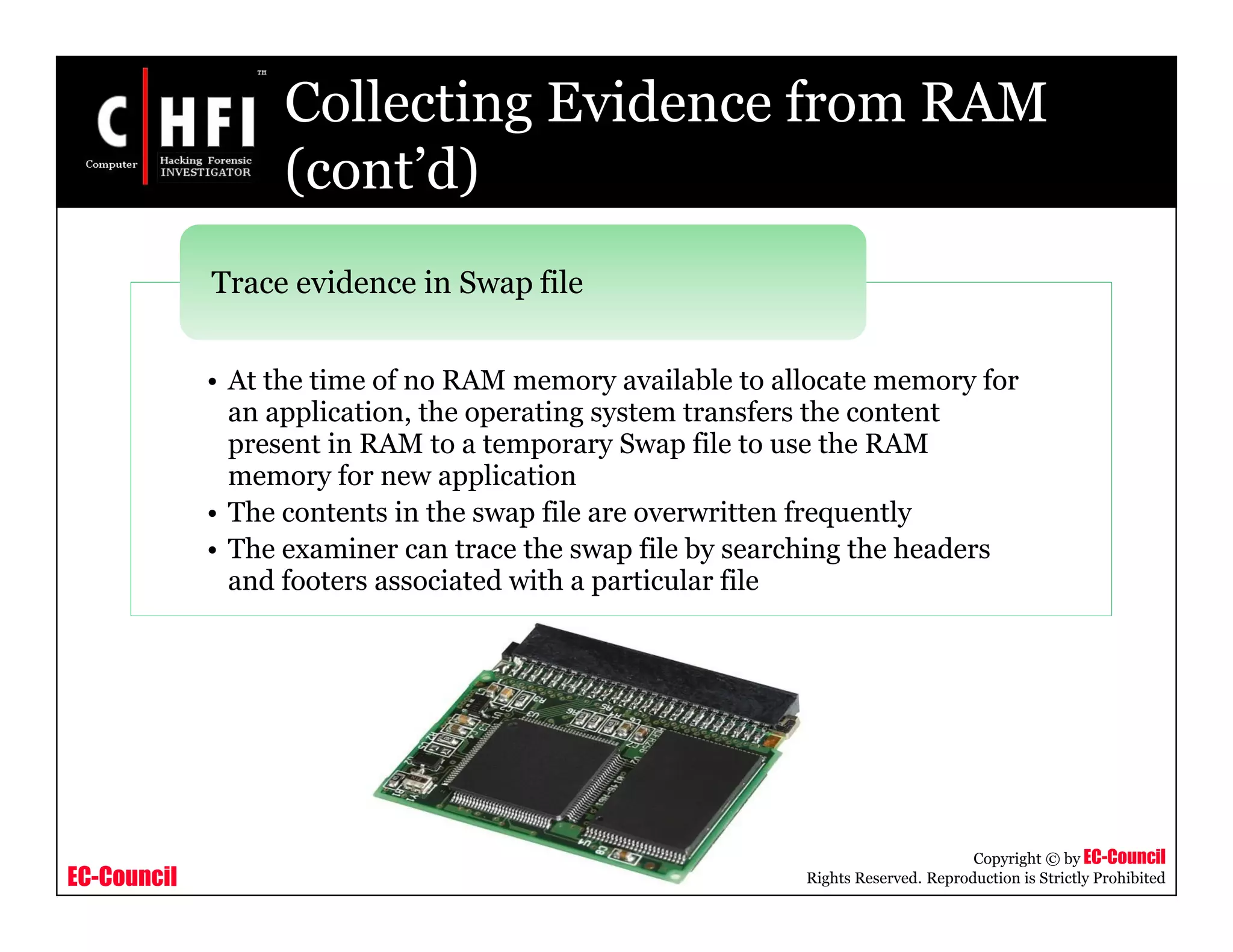 EC-Council
Copyright © by EC-Council
All Rights Reserved. Reproduction is Strictly Prohibited
Collecting Evidence from RAM
(cont’d)
• At the time of no RAM memory available to allocate memory for
an application, the operating system transfers the content
present in RAM to a temporary Swap file to use the RAM
memory for new application
• The contents in the swap file are overwritten frequently
• The examiner can trace the swap file by searching the headers
and footers associated with a particular file
Trace evidence in Swap file
 