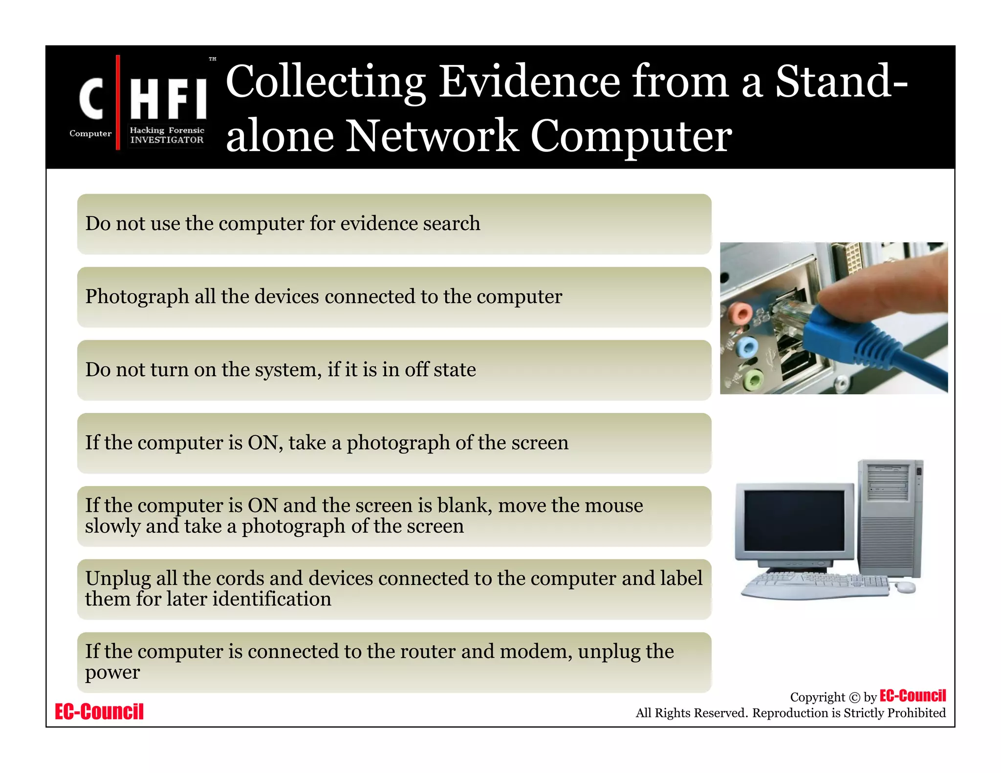 EC-Council
Copyright © by EC-Council
All Rights Reserved. Reproduction is Strictly Prohibited
Collecting Evidence from a Stand-
alone Network Computer
Do not use the computer for evidence search
Photograph all the devices connected to the computer
Do not turn on the system, if it is in off state
If the computer is ON, take a photograph of the screen
If the computer is ON and the screen is blank, move the mouse
slowly and take a photograph of the screen
Unplug all the cords and devices connected to the computer and label
them for later identification
If the computer is connected to the router and modem, unplug the
power
 