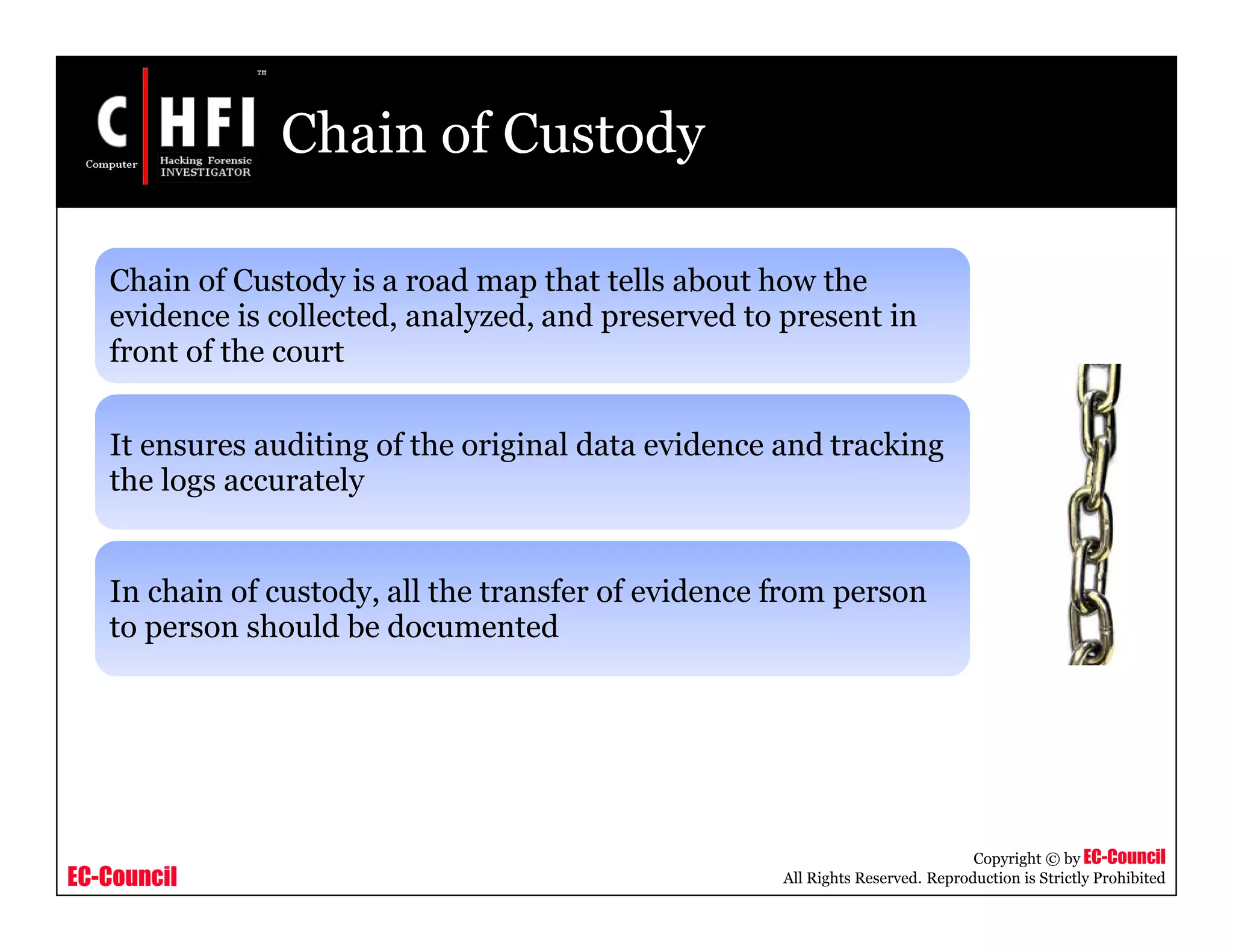 EC-Council
Copyright © by EC-Council
All Rights Reserved. Reproduction is Strictly Prohibited
Chain of Custody
Chain of Custody is a road map that tells about how the
evidence is collected, analyzed, and preserved to present in
front of the court
It ensures auditing of the original data evidence and tracking
the logs accurately
In chain of custody, all the transfer of evidence from person
to person should be documented
 