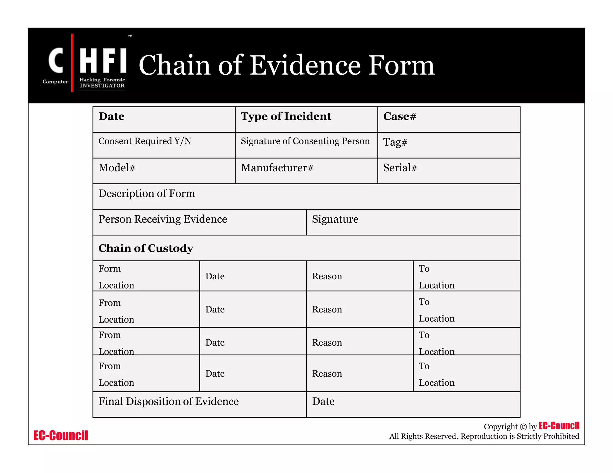 EC-Council
Copyright © by EC-Council
All Rights Reserved. Reproduction is Strictly Prohibited
Chain of Evidence Form
Date Type of Incident Case#
Model# Manufacturer# Serial#
Consent Required Y/N Signature of Consenting Person Tag#
Description of Form
Person Receiving Evidence Signature
Chain of Custody
Form
Location
Date Reason
To
Location
From
Location
Date Reason
To
Location
From
Location
Date Reason
To
Location
From
Location
Date Reason
To
Location
Final Disposition of Evidence Date
 