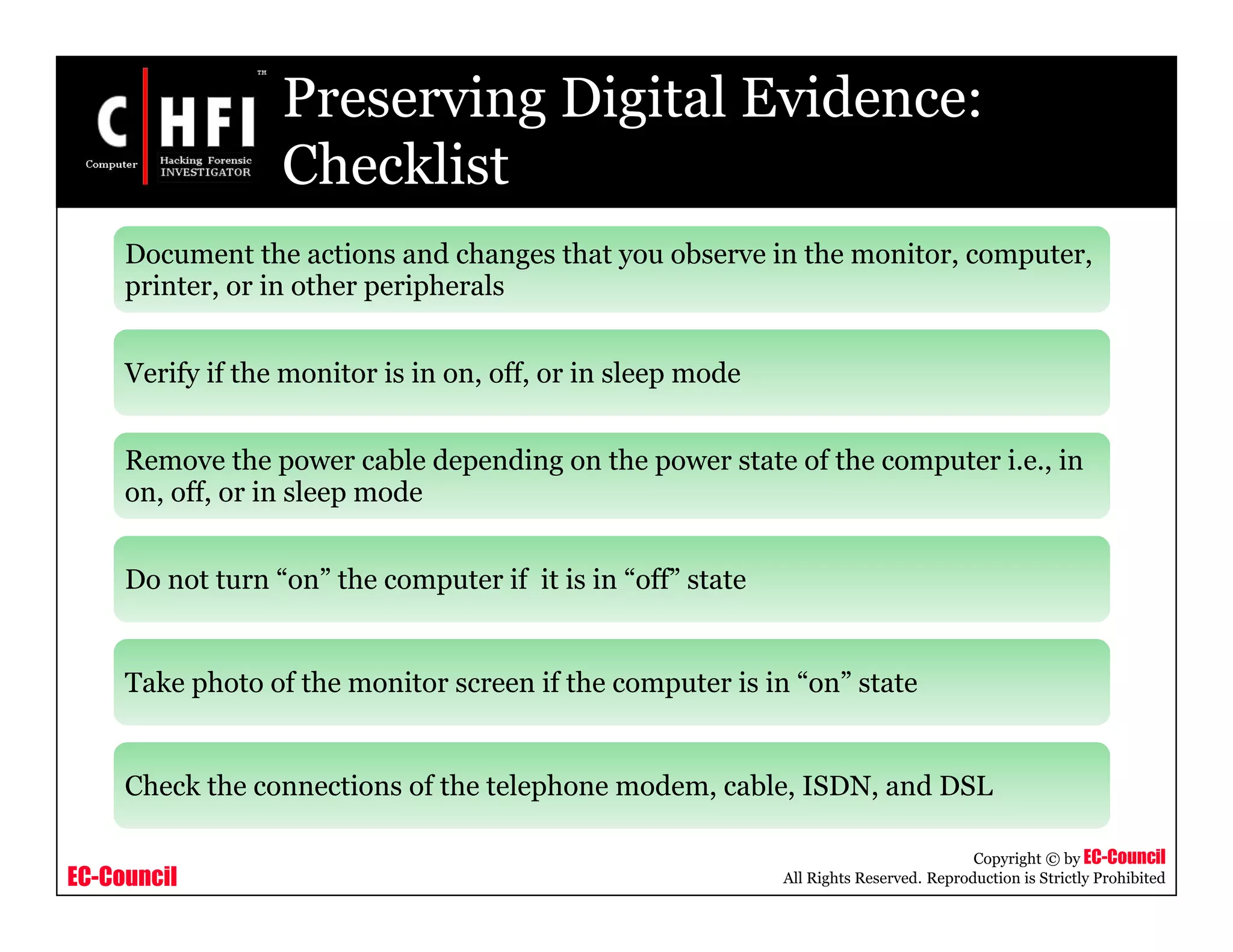 EC-Council
Copyright © by EC-Council
All Rights Reserved. Reproduction is Strictly Prohibited
Preserving Digital Evidence:
Checklist
Document the actions and changes that you observe in the monitor, computer,
printer, or in other peripherals
Verify if the monitor is in on, off, or in sleep mode
Remove the power cable depending on the power state of the computer i.e., in
on, off, or in sleep mode
Do not turn “on” the computer if it is in “off” state
Take photo of the monitor screen if the computer is in “on” state
Check the connections of the telephone modem, cable, ISDN, and DSL
 
