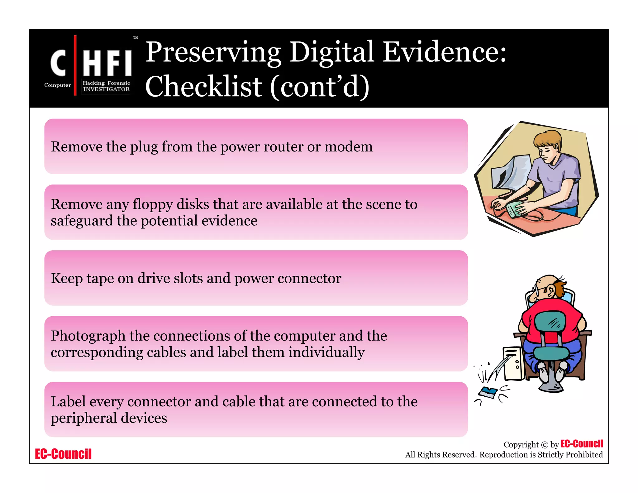 EC-Council
Copyright © by EC-Council
All Rights Reserved. Reproduction is Strictly Prohibited
Preserving Digital Evidence:
Checklist (cont’d)
Remove the plug from the power router or modem
Remove any floppy disks that are available at the scene to
safeguard the potential evidence
Keep tape on drive slots and power connector
Photograph the connections of the computer and the
corresponding cables and label them individually
Label every connector and cable that are connected to the
peripheral devices
 
