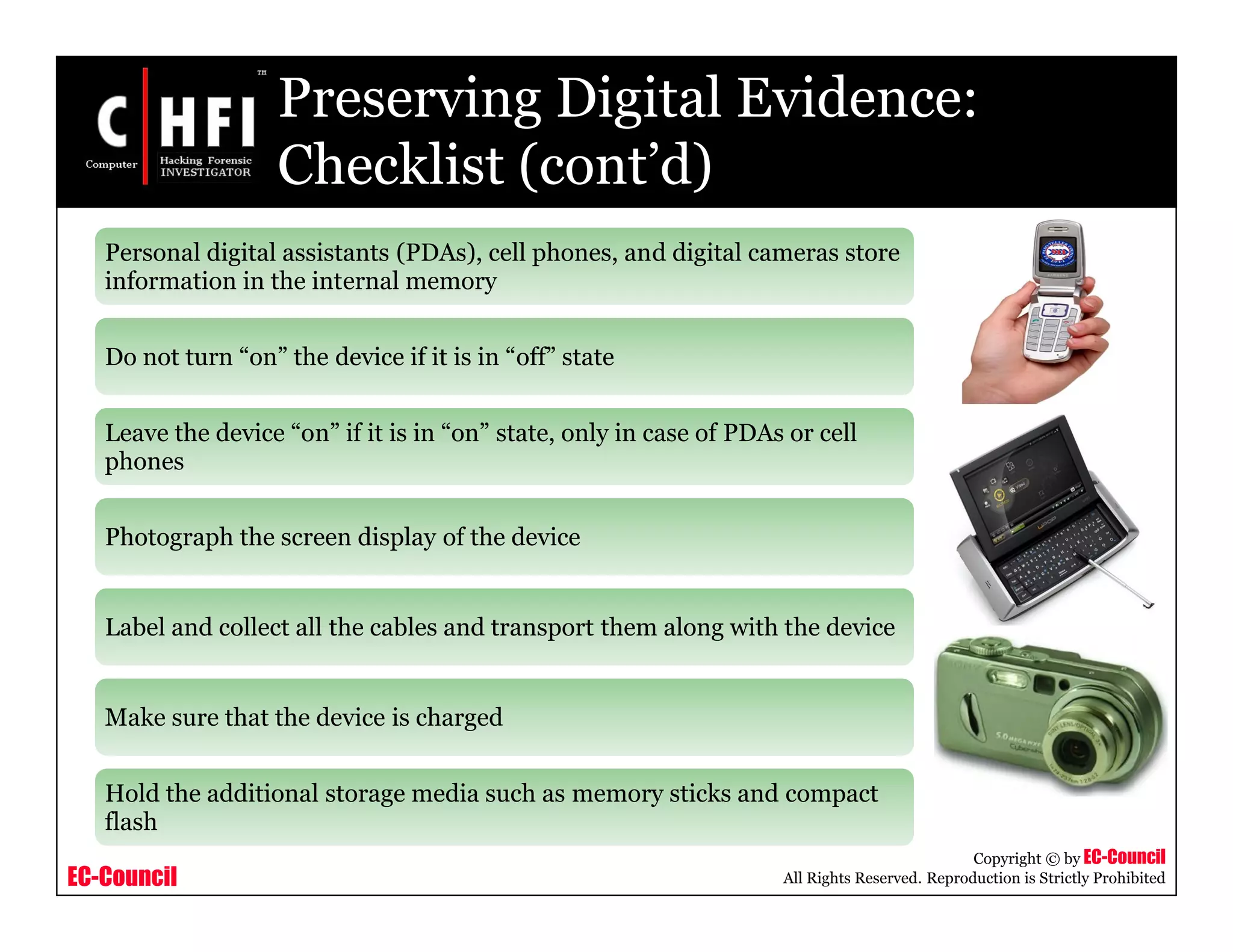 EC-Council
Copyright © by EC-Council
All Rights Reserved. Reproduction is Strictly Prohibited
Preserving Digital Evidence:
Checklist (cont’d)
Personal digital assistants (PDAs), cell phones, and digital cameras store
information in the internal memory
Do not turn “on” the device if it is in “off” state
Leave the device “on” if it is in “on” state, only in case of PDAs or cell
phones
Photograph the screen display of the device
Label and collect all the cables and transport them along with the device
Make sure that the device is charged
Hold the additional storage media such as memory sticks and compact
flash
 