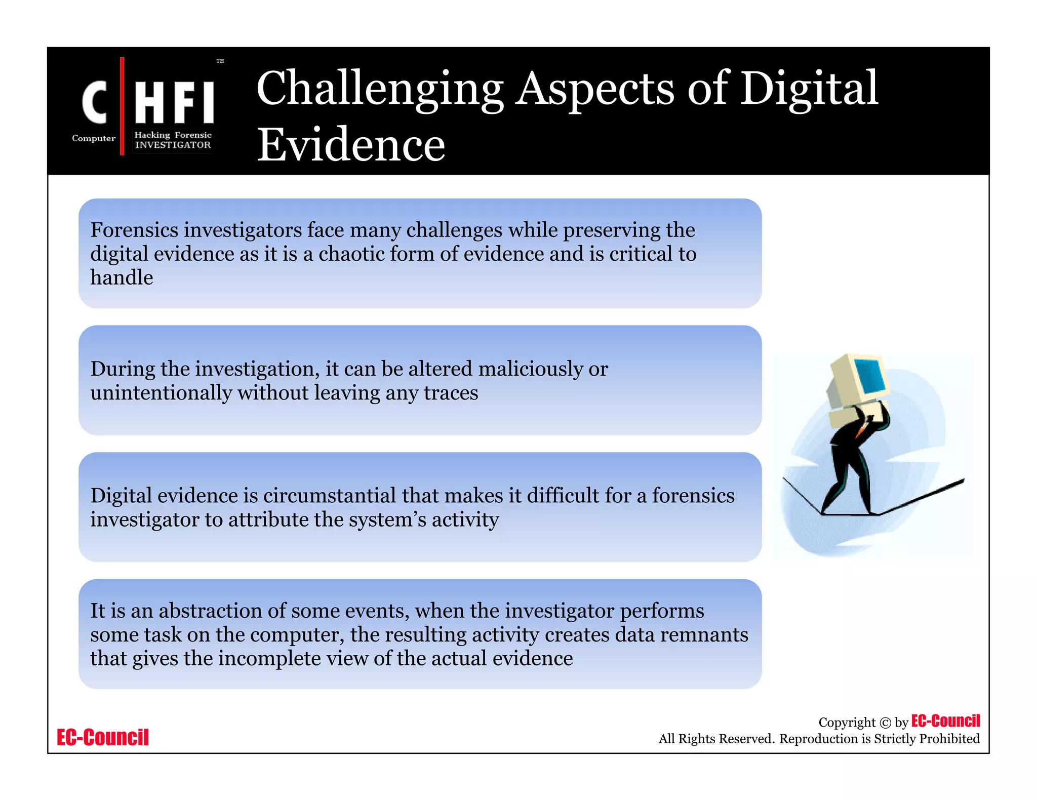 EC-Council
Copyright © by EC-Council
All Rights Reserved. Reproduction is Strictly Prohibited
Challenging Aspects of Digital
Evidence
Forensics investigators face many challenges while preserving the
digital evidence as it is a chaotic form of evidence and is critical to
handle
During the investigation, it can be altered maliciously or
unintentionally without leaving any traces
Digital evidence is circumstantial that makes it difficult for a forensics
investigator to attribute the system’s activity
It is an abstraction of some events, when the investigator performs
some task on the computer, the resulting activity creates data remnants
that gives the incomplete view of the actual evidence
 
