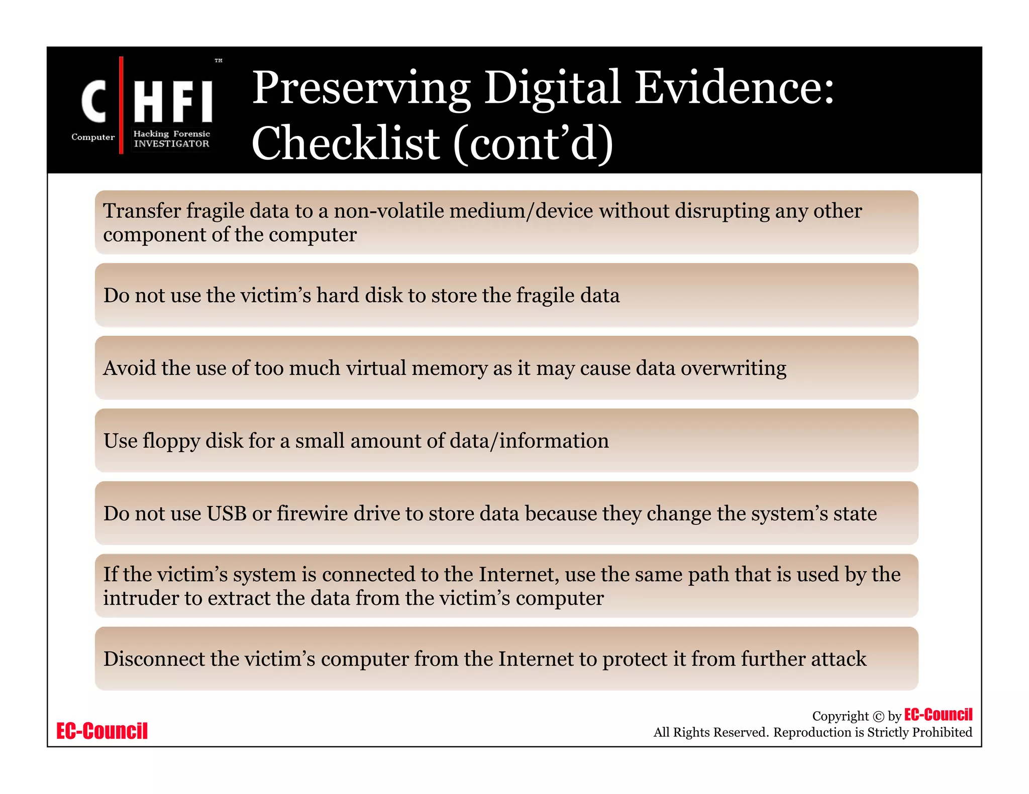 EC-Council
Copyright © by EC-Council
All Rights Reserved. Reproduction is Strictly Prohibited
Preserving Digital Evidence:
Checklist (cont’d)
Transfer fragile data to a non-volatile medium/device without disrupting any other
component of the computer
Do not use the victim’s hard disk to store the fragile data
Avoid the use of too much virtual memory as it may cause data overwriting
Use floppy disk for a small amount of data/information
Do not use USB or firewire drive to store data because they change the system’s state
If the victim’s system is connected to the Internet, use the same path that is used by the
intruder to extract the data from the victim’s computer
Disconnect the victim’s computer from the Internet to protect it from further attack
 