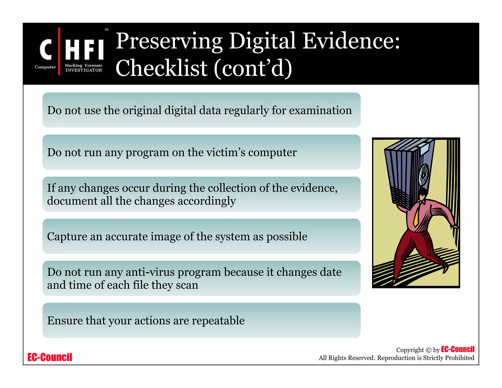 EC-Council
Copyright © by EC-Council
All Rights Reserved. Reproduction is Strictly Prohibited
Preserving Digital Evidence:
Checklist (cont’d)
Do not use the original digital data regularly for examination
Do not run any program on the victim’s computer
If any changes occur during the collection of the evidence,
document all the changes accordingly
Capture an accurate image of the system as possible
Do not run any anti-virus program because it changes date
and time of each file they scan
Ensure that your actions are repeatable
 