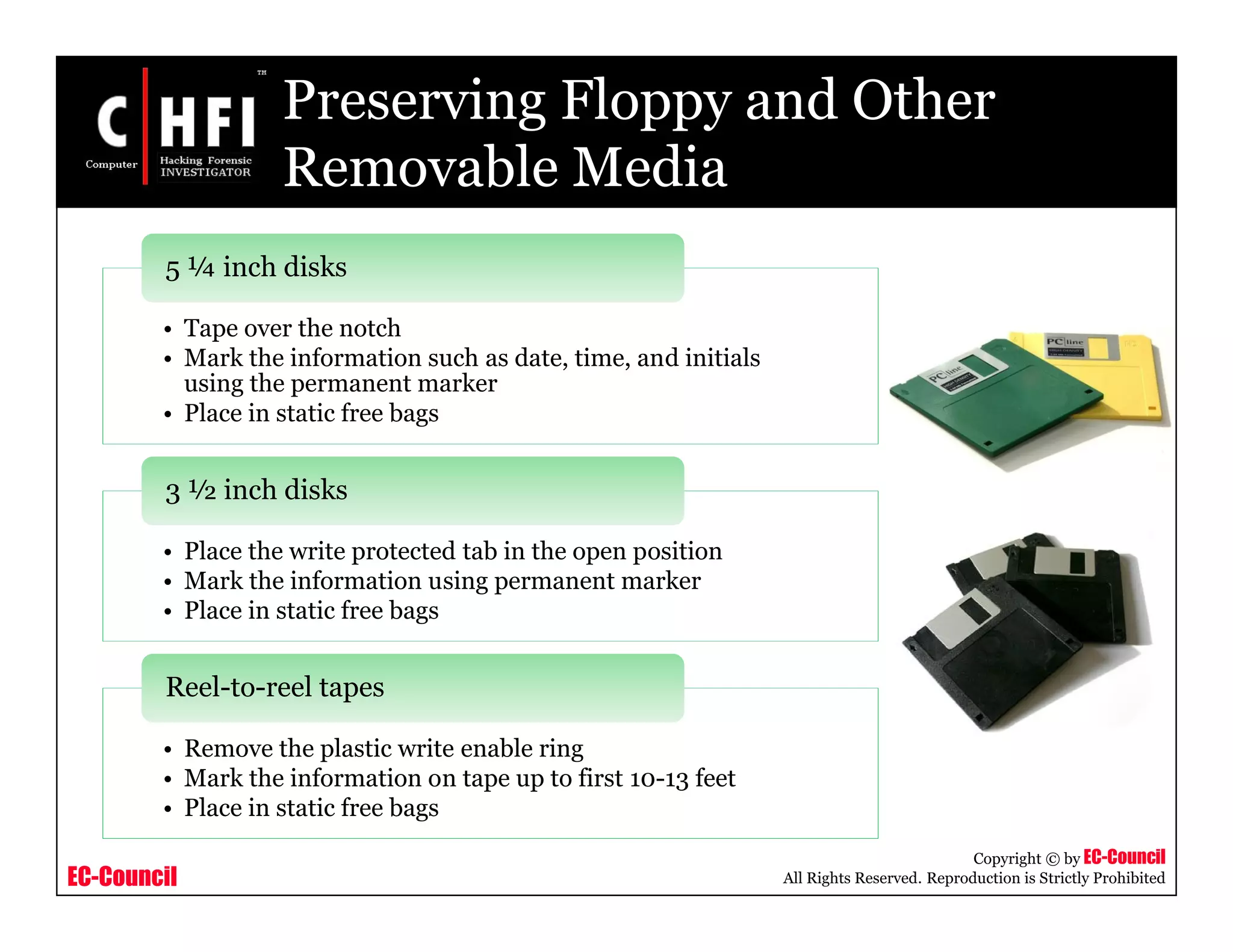 EC-Council
Copyright © by EC-Council
All Rights Reserved. Reproduction is Strictly Prohibited
Preserving Floppy and Other
Removable Media
• Tape over the notch
• Mark the information such as date, time, and initials
using the permanent marker
• Place in static free bags
5 ¼ inch disks
• Place the write protected tab in the open position
• Mark the information using permanent marker
• Place in static free bags
3 ½ inch disks
• Remove the plastic write enable ring
• Mark the information on tape up to first 10-13 feet
• Place in static free bags
Reel-to-reel tapes
 