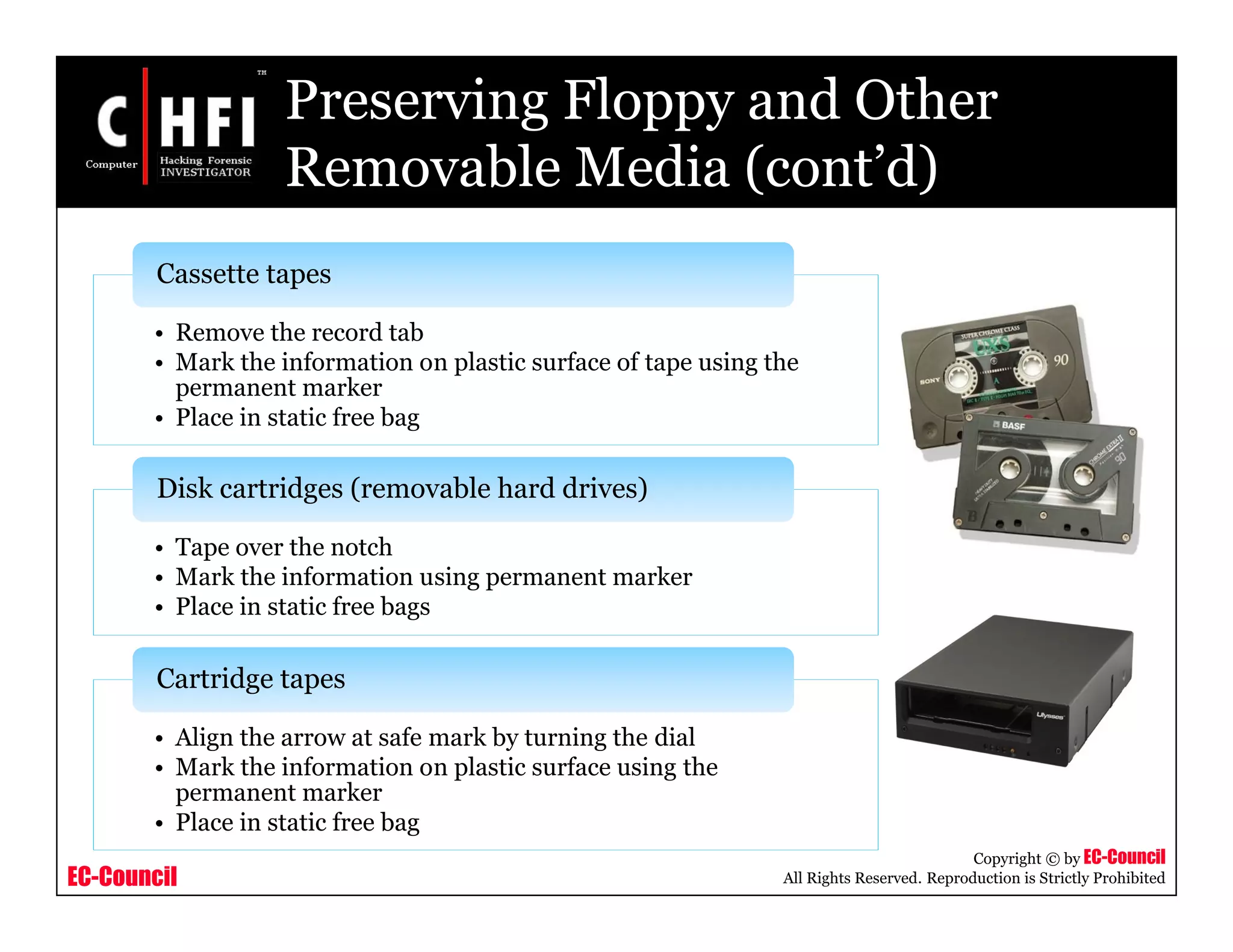 EC-Council
Copyright © by EC-Council
All Rights Reserved. Reproduction is Strictly Prohibited
Preserving Floppy and Other
Removable Media (cont’d)
• Remove the record tab
• Mark the information on plastic surface of tape using the
permanent marker
• Place in static free bag
Cassette tapes
• Tape over the notch
• Mark the information using permanent marker
• Place in static free bags
Disk cartridges (removable hard drives)
• Align the arrow at safe mark by turning the dial
• Mark the information on plastic surface using the
permanent marker
• Place in static free bag
Cartridge tapes
 