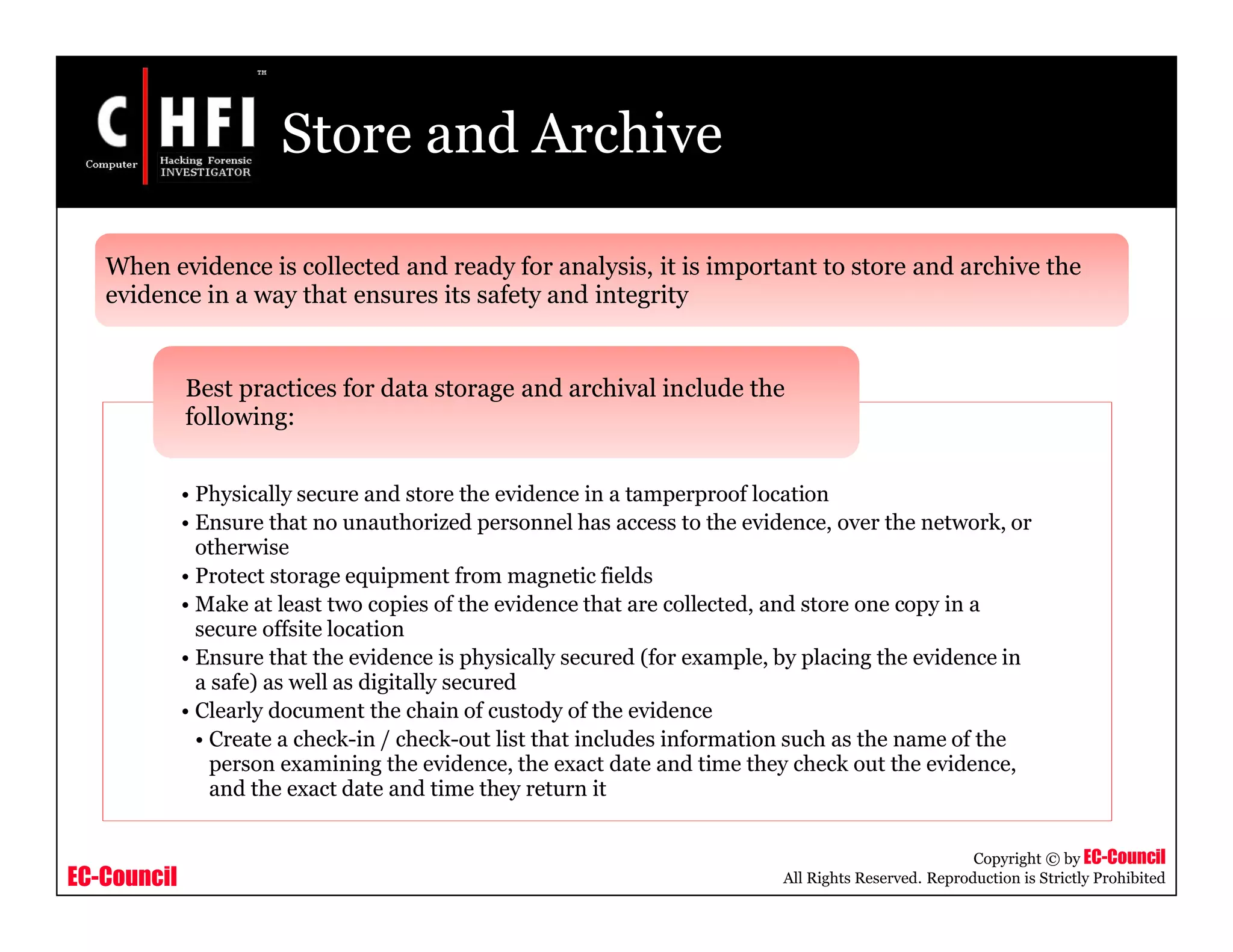 EC-Council
Copyright © by EC-Council
All Rights Reserved. Reproduction is Strictly Prohibited
Store and Archive
• Physically secure and store the evidence in a tamperproof location
• Ensure that no unauthorized personnel has access to the evidence, over the network, or
otherwise
• Protect storage equipment from magnetic fields
• Make at least two copies of the evidence that are collected, and store one copy in a
secure offsite location
• Ensure that the evidence is physically secured (for example, by placing the evidence in
a safe) as well as digitally secured
• Clearly document the chain of custody of the evidence
• Create a check-in / check-out list that includes information such as the name of the
person examining the evidence, the exact date and time they check out the evidence,
and the exact date and time they return it
Best practices for data storage and archival include the
following:
When evidence is collected and ready for analysis, it is important to store and archive the
evidence in a way that ensures its safety and integrity
 