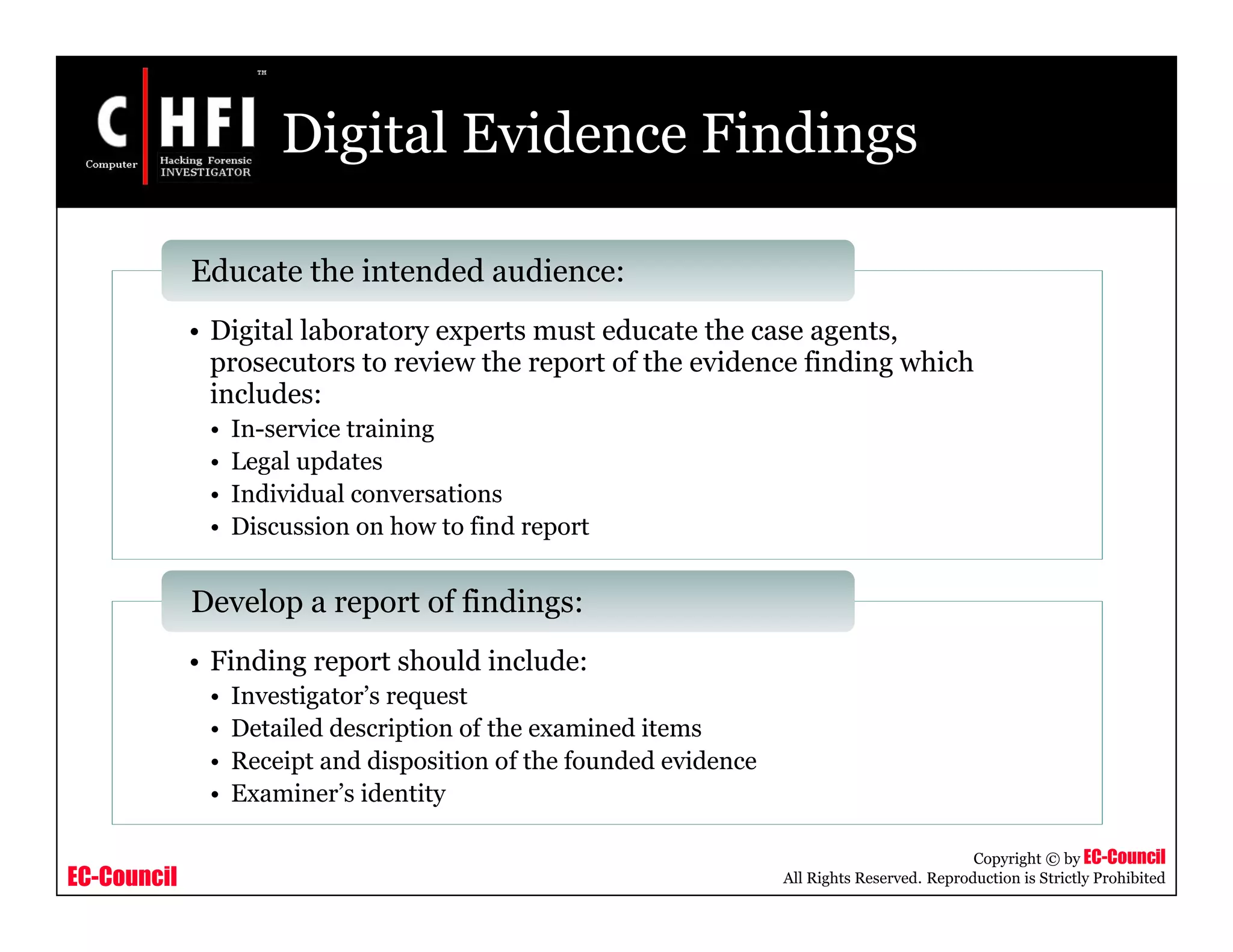 EC-Council
Copyright © by EC-Council
All Rights Reserved. Reproduction is Strictly Prohibited
Digital Evidence Findings
• Digital laboratory experts must educate the case agents,
prosecutors to review the report of the evidence finding which
includes:
• In-service training
• Legal updates
• Individual conversations
• Discussion on how to find report
Educate the intended audience:
• Finding report should include:
• Investigator’s request
• Detailed description of the examined items
• Receipt and disposition of the founded evidence
• Examiner’s identity
Develop a report of findings:
 