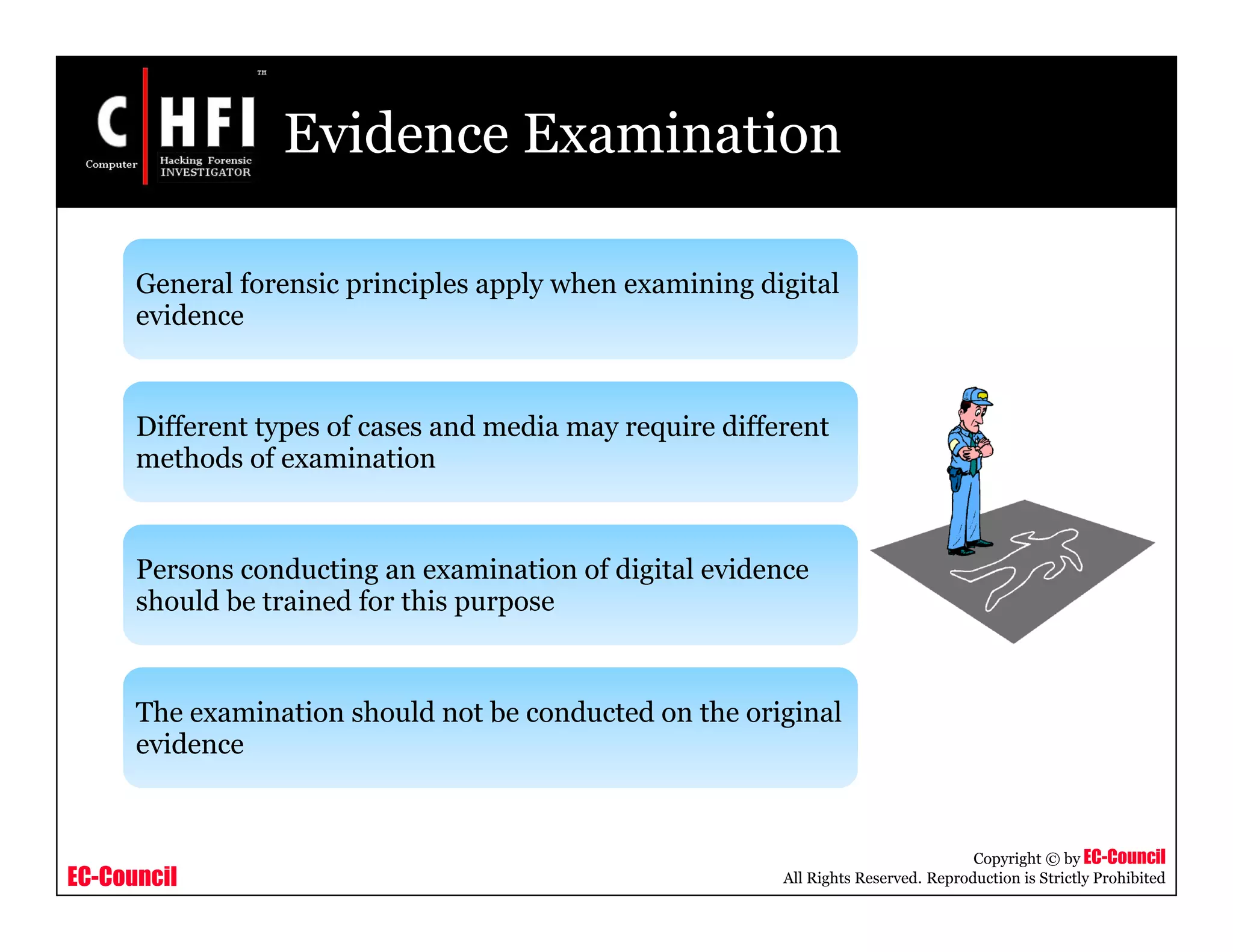 EC-Council
Copyright © by EC-Council
All Rights Reserved. Reproduction is Strictly Prohibited
Evidence Examination
General forensic principles apply when examining digital
evidence
Different types of cases and media may require different
methods of examination
Persons conducting an examination of digital evidence
should be trained for this purpose
The examination should not be conducted on the original
evidence
 
