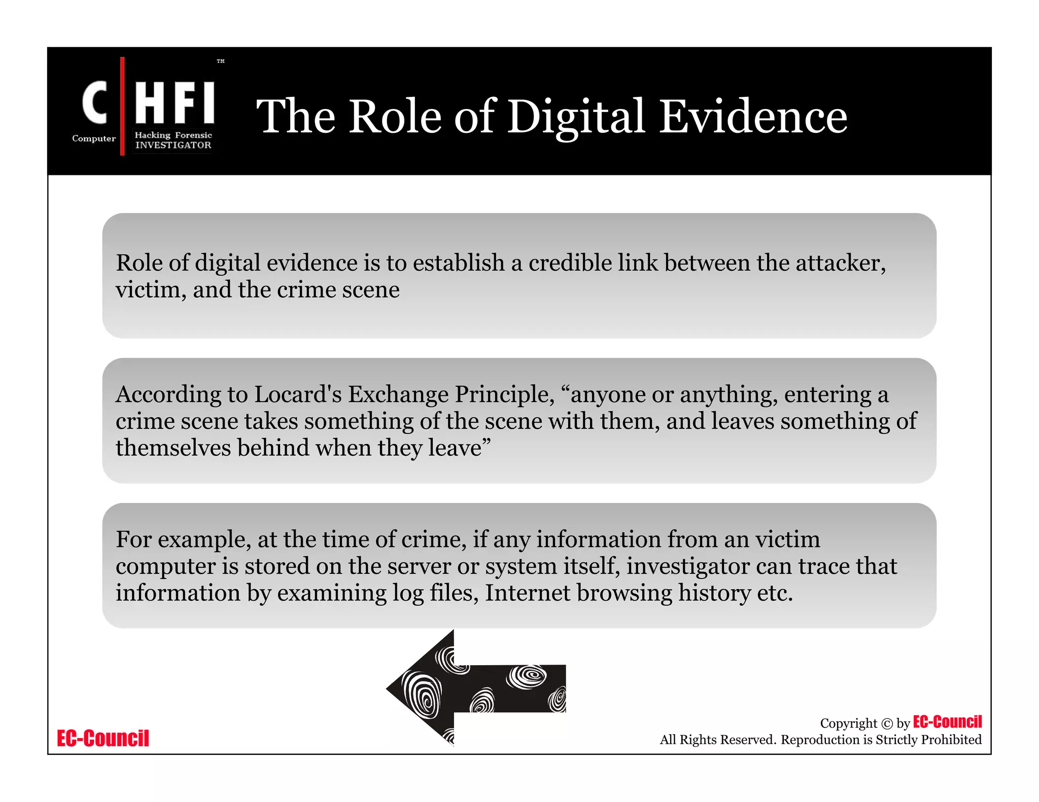 EC-Council
Copyright © by EC-Council
All Rights Reserved. Reproduction is Strictly Prohibited
The Role of Digital Evidence
Role of digital evidence is to establish a credible link between the attacker,
victim, and the crime scene
According to Locard's Exchange Principle, “anyone or anything, entering a
crime scene takes something of the scene with them, and leaves something of
themselves behind when they leave”
For example, at the time of crime, if any information from an victim
computer is stored on the server or system itself, investigator can trace that
information by examining log files, Internet browsing history etc.
 