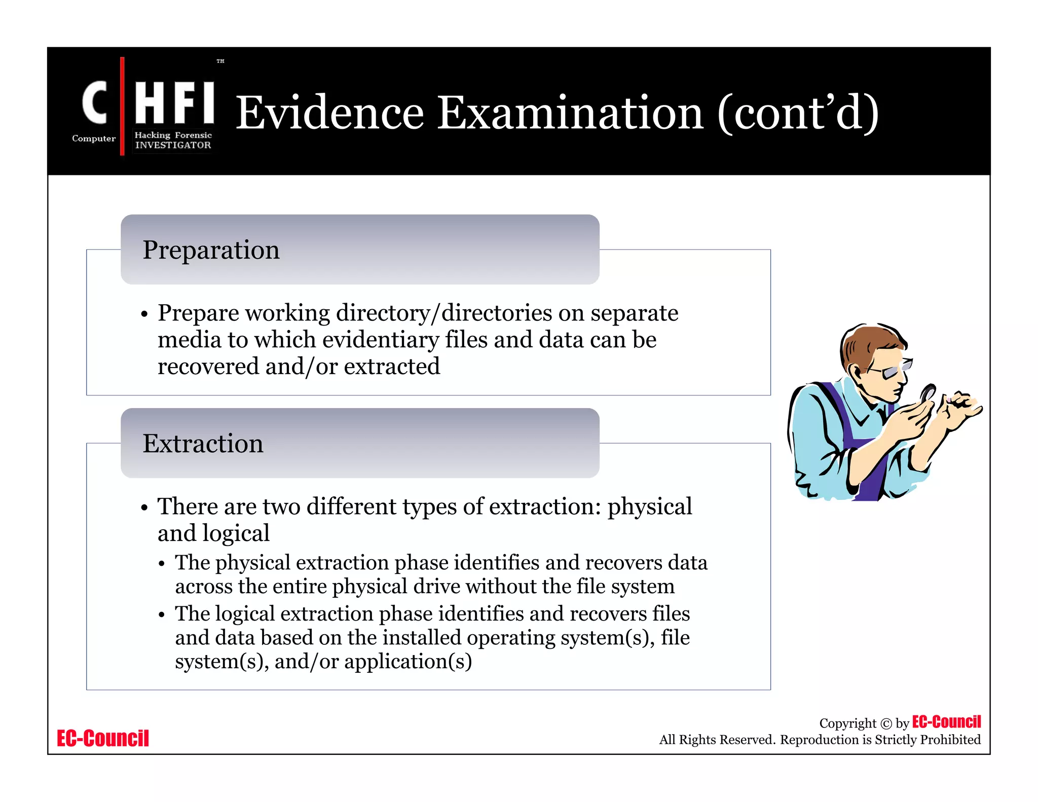 EC-Council
Copyright © by EC-Council
All Rights Reserved. Reproduction is Strictly Prohibited
Evidence Examination (cont’d)
• Prepare working directory/directories on separate
media to which evidentiary files and data can be
recovered and/or extracted
Preparation
• There are two different types of extraction: physical
and logical
• The physical extraction phase identifies and recovers data
across the entire physical drive without the file system
• The logical extraction phase identifies and recovers files
and data based on the installed operating system(s), file
system(s), and/or application(s)
Extraction
 
