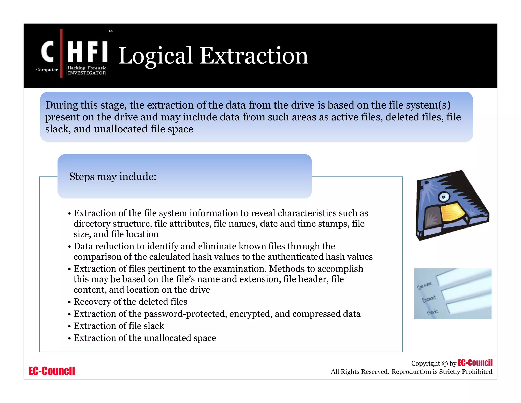 EC-Council
Copyright © by EC-Council
All Rights Reserved. Reproduction is Strictly Prohibited
Logical Extraction
• Extraction of the file system information to reveal characteristics such as
directory structure, file attributes, file names, date and time stamps, file
size, and file location
• Data reduction to identify and eliminate known files through the
comparison of the calculated hash values to the authenticated hash values
• Extraction of files pertinent to the examination. Methods to accomplish
this may be based on the file’s name and extension, file header, file
content, and location on the drive
• Recovery of the deleted files
• Extraction of the password-protected, encrypted, and compressed data
• Extraction of file slack
• Extraction of the unallocated space
Steps may include:
During this stage, the extraction of the data from the drive is based on the file system(s)
present on the drive and may include data from such areas as active files, deleted files, file
slack, and unallocated file space
 
