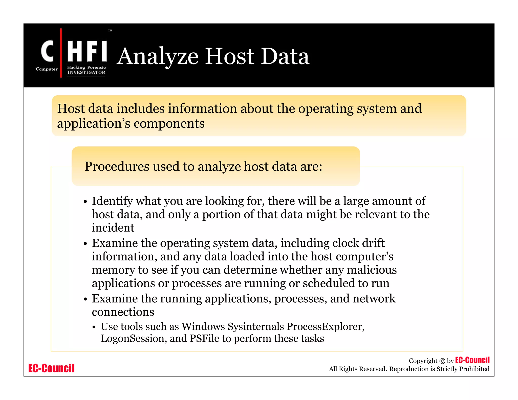 EC-Council
Copyright © by EC-Council
All Rights Reserved. Reproduction is Strictly Prohibited
Analyze Host Data
• Identify what you are looking for, there will be a large amount of
host data, and only a portion of that data might be relevant to the
incident
• Examine the operating system data, including clock drift
information, and any data loaded into the host computer's
memory to see if you can determine whether any malicious
applications or processes are running or scheduled to run
• Examine the running applications, processes, and network
connections
• Use tools such as Windows Sysinternals ProcessExplorer,
LogonSession, and PSFile to perform these tasks
Procedures used to analyze host data are:
Host data includes information about the operating system and
application’s components
 