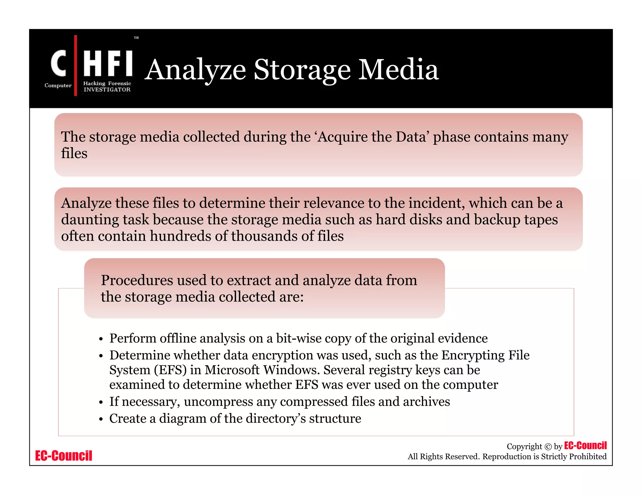 EC-Council
Copyright © by EC-Council
All Rights Reserved. Reproduction is Strictly Prohibited
Analyze Storage Media
• Perform offline analysis on a bit-wise copy of the original evidence
• Determine whether data encryption was used, such as the Encrypting File
System (EFS) in Microsoft Windows. Several registry keys can be
examined to determine whether EFS was ever used on the computer
• If necessary, uncompress any compressed files and archives
• Create a diagram of the directory’s structure
Procedures used to extract and analyze data from
the storage media collected are:
The storage media collected during the ‘Acquire the Data’ phase contains many
files
Analyze these files to determine their relevance to the incident, which can be a
daunting task because the storage media such as hard disks and backup tapes
often contain hundreds of thousands of files
 