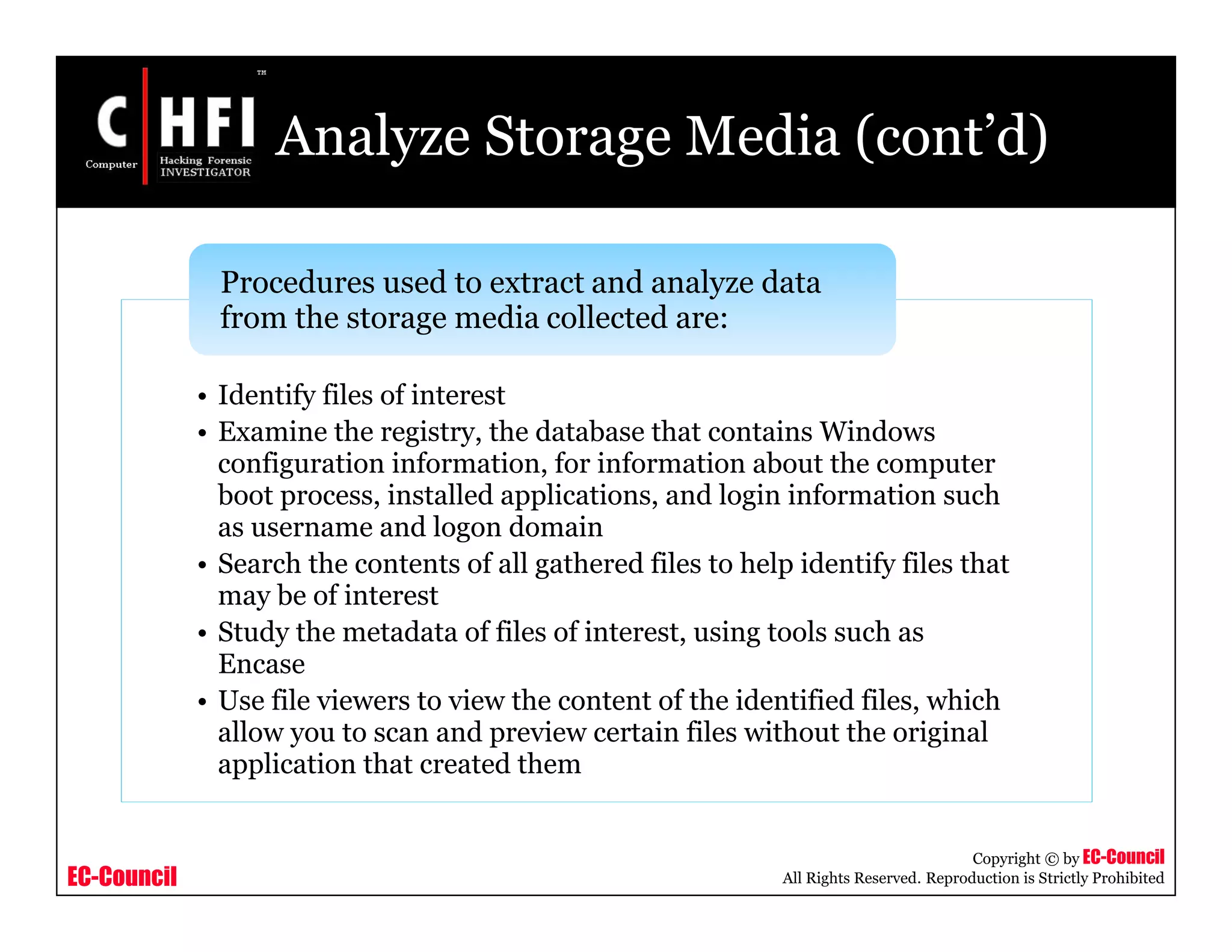EC-Council
Copyright © by EC-Council
All Rights Reserved. Reproduction is Strictly Prohibited
Analyze Storage Media (cont’d)
• Identify files of interest
• Examine the registry, the database that contains Windows
configuration information, for information about the computer
boot process, installed applications, and login information such
as username and logon domain
• Search the contents of all gathered files to help identify files that
may be of interest
• Study the metadata of files of interest, using tools such as
Encase
• Use file viewers to view the content of the identified files, which
allow you to scan and preview certain files without the original
application that created them
Procedures used to extract and analyze data
from the storage media collected are:
 