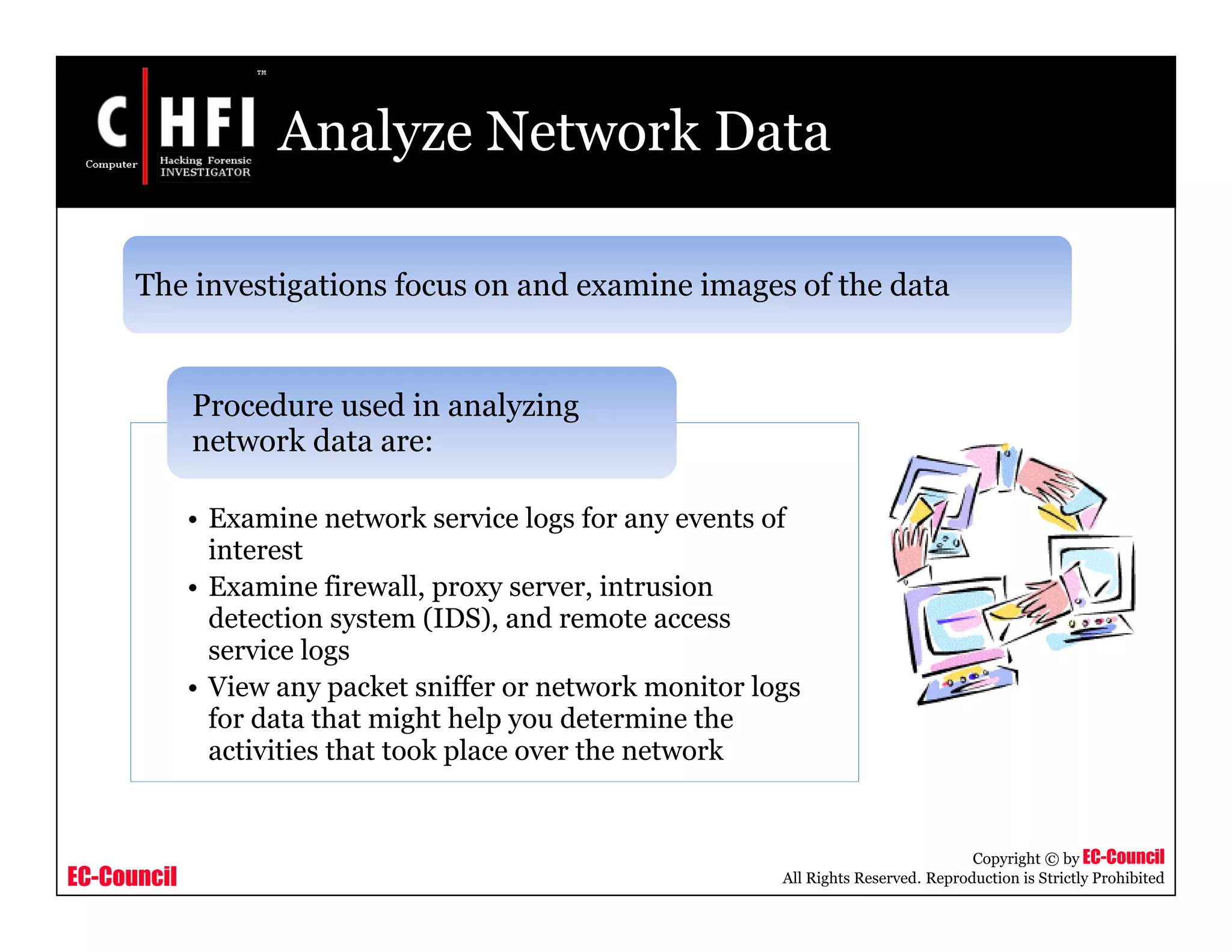 EC-Council
Copyright © by EC-Council
All Rights Reserved. Reproduction is Strictly Prohibited
Analyze Network Data
• Examine network service logs for any events of
interest
• Examine firewall, proxy server, intrusion
detection system (IDS), and remote access
service logs
• View any packet sniffer or network monitor logs
for data that might help you determine the
activities that took place over the network
Procedure used in analyzing
network data are:
The investigations focus on and examine images of the data
 