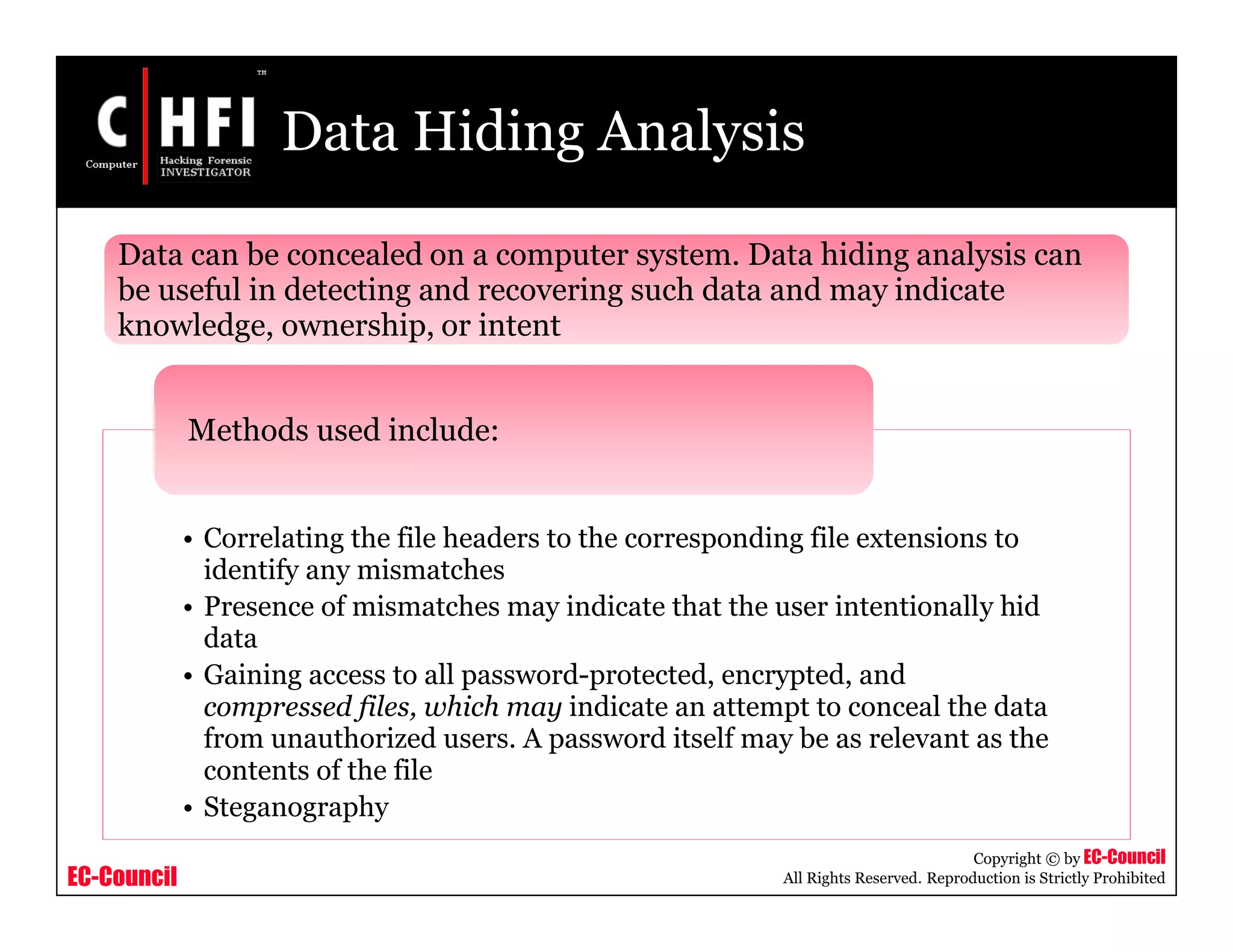 EC-Council
Copyright © by EC-Council
All Rights Reserved. Reproduction is Strictly Prohibited
Data Hiding Analysis
• Correlating the file headers to the corresponding file extensions to
identify any mismatches
• Presence of mismatches may indicate that the user intentionally hid
data
• Gaining access to all password-protected, encrypted, and
compressed files, which may indicate an attempt to conceal the data
from unauthorized users. A password itself may be as relevant as the
contents of the file
• Steganography
Methods used include:
Data can be concealed on a computer system. Data hiding analysis can
be useful in detecting and recovering such data and may indicate
knowledge, ownership, or intent
 