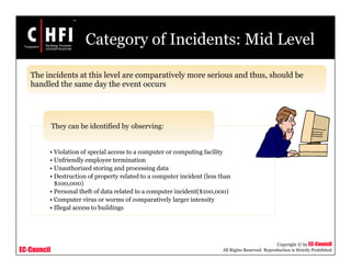 EC-Council
Copyright © by EC-Council
All Rights Reserved. Reproduction is Strictly Prohibited
Category of Incidents: Mid Level
• Violation of special access to a computer or computing facility
• Unfriendly employee termination
• Unauthorized storing and processing data
• Destruction of property related to a computer incident (less than
$100,000)
• Personal theft of data related to a computer incident($100,000)
• Computer virus or worms of comparatively larger intensity
• Illegal access to buildings
They can be identified by observing:
The incidents at this level are comparatively more serious and thus, should be
handled the same day the event occurs
 