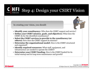 EC-Council
Copyright © by EC-Council
All Rights Reserved. Reproduction is Strictly Prohibited
Step 4: Design your CSIRT Vision
• Identify your constituency: Who does the CSIRT support and service?
• Define your CSIRT mission, goals, and objectives: What does the
CSIRT do for the identified constituency?
• Select the CSIRT services to provide to the constituency (or
others): How does the CSIRT support its mission?
• Determine the organizational model: How is the CSIRT structured
and organized?
• Identify required resources: What staff, equipment, and
infrastructure are needed to operate the CSIRT?
• Determine your CSIRT funding: How is the CSIRT funded for its
initial startup and its long-term maintenance and growth?
In creating your vision, you should:
 